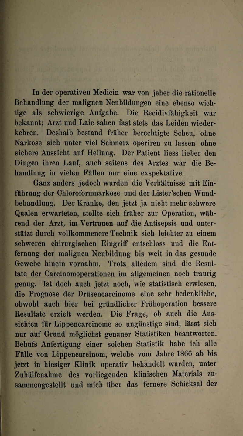 Behandlung der malignen Neubildungen eine ebenso wich¬ tige als schwierige Aufgabe. Die Recidivfähigkeit war bekannt; Arzt und Laie sahen fast stets das Leiden wieder¬ kehren. Deshalb bestand früher berechtigte Scheu, ohne Narkose sich unter viel Schmerz operiren zu lassen ohne sichere Aussicht auf Heilung. Der Patient liess lieber den Dingen ihren Lauf, auch seitens des Arztes war die Be¬ handlung in vielen Fällen nur eine exspektative. Ganz anders jedoch wurden die Verhältnisse mit Ein¬ führung der Chloroformnarkose und der Lister’sehen Wund¬ behandlung. Der Kranke, den jetzt ja nicht mehr schwere Qualen erwarteten, stellte sieh früher zur Operation, wäh¬ rend der Arzt, im Vertrauen auf die Antisepsis und unter¬ stützt durch vollkommenere Technik sich leichter zu einem schweren chirurgischen Eingriff entschloss und die Ent¬ fernung der malignen Neubildung bis weit in das gesunde Gewebe hinein vornahm. Trotz alledem sind die Resul¬ tate der Carcinomoperationen im allgemeinen noch traurig genug. Ist doch auch jetzt noch, wie statistisch erwiesen, die Prognose der Drüsencarcinome eine sehr bedenkliche, obwohl auch hier bei gründlicher Frühoperation bessere Resultate erzielt werden. Die Frage, ob auch die Aus¬ sichten für Lippencarcinome so ungünstige sind, lässt sich nur auf Grund möglichst genauer Statistiken beantworten. Behufs Anfertigung einer solchen Statistik habe ich alle Fälle von Lippencarcinom, welche vom Jahre 1866 ab bis jetzt in hiesiger Klinik operativ behandelt wurden, unter Zuhülfenahme des vorliegenden klinischen Materials zu¬ sammengestellt und mich über das fernere Schicksal der