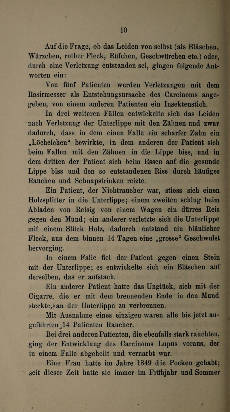 Auf die Frage, ob das Leiden von selbst (als Bläschen, Wärzchen, rother Fleck, Rüfchen, Geschwürchen etc.) oder, durch eine Verletzung entstanden sei, gingen folgende Ant¬ worten ein: Von fünf Patienten werden Verletzungen mit dem Rasirmesser als Entstehungsursache des Carcinoms ange¬ geben, von einem anderen Patienten ein Insektenstich. In drei weiteren Fällen entwickelte sich das Leiden nach Verletzung der Unterlippe mit den Zähnen und zwar dadurch, dass in dem einen Falle ein scharfer Zahn ein „Löchelchen“ bewirkte, in dem anderen der Patient sich beim Fallen mit den Zähnen in die Lippe biss, und in dem dritten der Patient sich beim Essen auf die gesunde Lippe biss und den so entstandenen Riss durch häufiges Rauchen und Schnapstrinken reizte. Ein Patient, der Nichtraucher war, stiess sich einen Holzsplitter in die Unterlippe; einem zweiten schlug beim Abladen von Reisig von einem Wagen ein dürres Reis gegen den Mund; ein anderer verletzte sich die Unterlippe mit einem Stück Holz, dadurch entstand ein bläulicher Fleck, aus dem binnen 14 Tagen eine „grosse“ Geschwulst hervorging. In einem Falle fiel der Patient gegen einen Stein mit der Unterlippe; es entwickelte sich ein Bläschen auf derselben, das er aufstach. Ein anderer Patient hatte das Unglück, sich mit der Cigarre, die er mit dem brennenden Ende in den Mund steckte,* an der Unterlippe zu verbrennen. Mit Ausnahme eines einzigen waren alle bis jetzt an¬ geführten 44 Patienten Raucher. Bei drei anderen Patienten, die ebenfalls stark rauchten, ging der Entwicklung des Carcinoms Lupus voraus, der in einem Falle abgeheilt und vernarbt war. Eine Frau hatte im Jahre 1849 die Pocken gehabt; seit dieser Zeit hatte sie immer im Frühjahr und Sommer