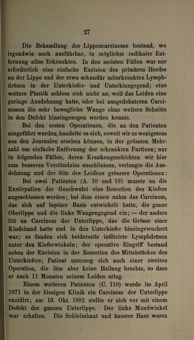 ) Die Behandlung der Lippencarcinome bestand, wo irgendwie noch ausführbar, in möglichst radikaler Ent¬ fernung alles Erkrankten. In den meisten Fällen war nur erforderlich eine einfache Excision des primären Herdes an der Lippe und der etwa sekundär miterkrankten Lymph- drüsen in der Unterkiefer- und Unterkinngegend; eine weitere Plastik schloss sich nicht an, weil das Leiden eine geringe Ausdehnung hatte, oder bei ausgedehnteren Carci- nomen die sehr bewegliche Wange ohne weitere Schnitte in den Defekt hineingezogen werden konnte. Bei den ersten Operationen, die an den Patienten ausgeführt wurden, handelte es sich, soweit wir es wenigstens aus den Journalen ersehen können, in der grössten Mehr¬ zahl um einfache Entfernung der erkrankten Partieen; nur in folgenden Fällen, deren Krankengeschichten wir hier zum besseren Verständniss anschliessen, verlangte die Aus¬ dehnung und der Sitz des Leidens grössere Operationen: Bei zwei Patienten (A. 10 und 19) musste an die Exstirpation der Geschwulst eine Resection des Kiefers angeschlossen werden; bei dem einen nahm das Carcinom, das sich auf lupöser Basis entwickelt hatte, die ganze Oberlippe und die linke Wangengegend ein; — der andere litt an Carcinom der Unterlippe, das die Grösse einer Kindshand hatte und in den Unterkiefer hineingewuchert war; es fanden sich beiderseits infiltrirte Lymphdrüsen unter den Kieferwinkeln; der operative Eingriff bestand neben der Excision in der Resection des Mittelstückes des Unterkiefers; Patient unterzog sich noch einer zweiten Operation, die ihm aber keine Heilung brachte, so dass er nach 11 Monaten seinem Leiden erlag. Einem weiteren Patienten (C. 110) wurde im April 1871 in der hiesigen Klinik ein Carcinom der Unterlippe excidirt; am 16. Okt. 1882 stellte er sich vor mit einem Defekt der ganzen Unterlippe. Der linke Mundwinkel war erhalten. Die Schleimhaut und äussere Haut waren /