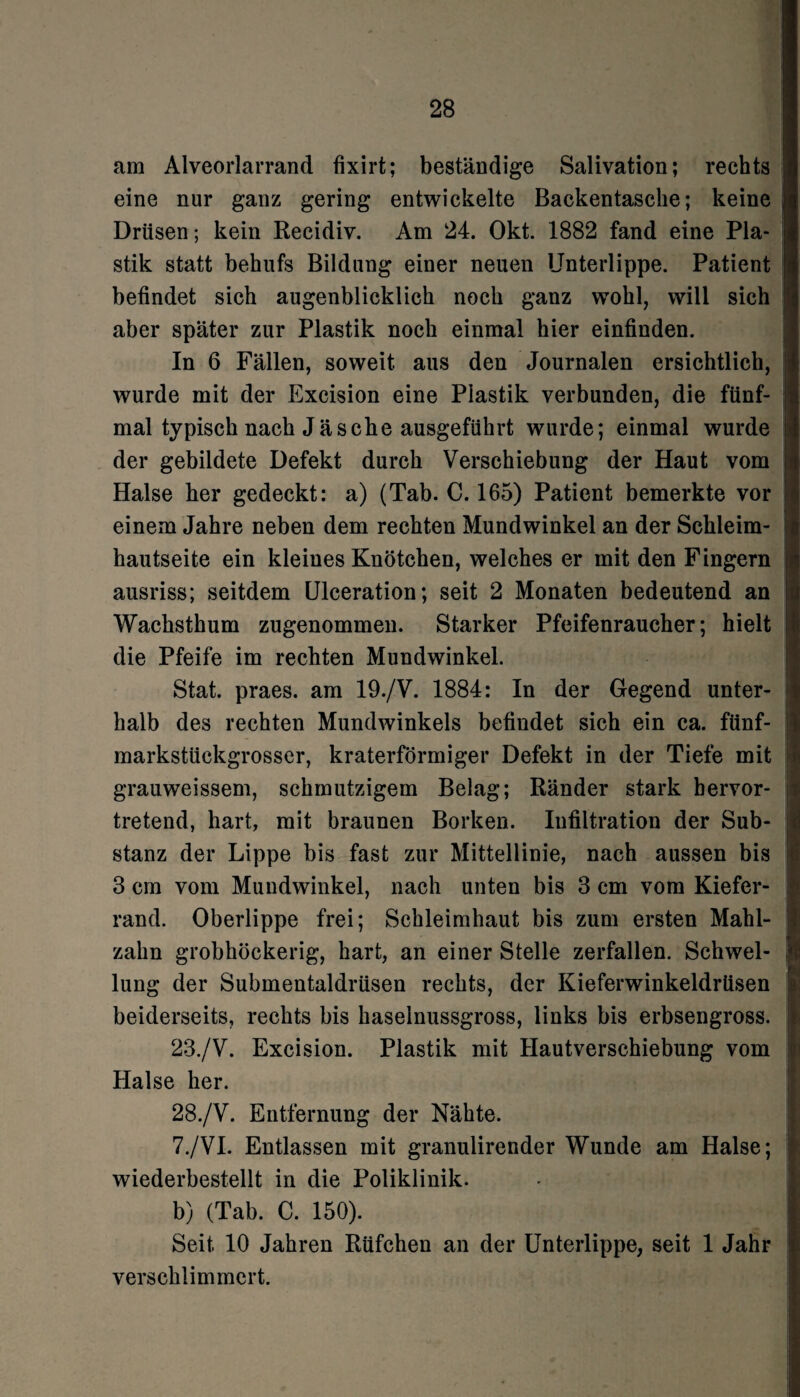 am Alveorlarrand fixirt; beständige Salivation; rechts eine nur ganz gering entwickelte Backentasche; keine Drüsen ; kein Recidiv. Am 24. Okt. 1882 fand eine Pla¬ stik statt behufs Bildung einer neuen Unterlippe. Patient befindet sich augenblicklich noch ganz wohl, will sich aber später zur Plastik noch einmal hier einfinden. In 6 Fällen, soweit aus den Journalen ersichtlich, wurde mit der Excision eine Plastik verbunden, die fünf¬ mal typisch nach Jäsehe ausgeführt wurde; einmal wurde der gebildete Defekt durch Verschiebung der Haut vom Halse her gedeckt: a) (Tab. C. 165) Patient bemerkte vor einem Jahre neben dem rechten Mundwinkel an der Schleim¬ hautseite ein kleines Knötchen, welches er mit den Fingern ausriss; seitdem Ulceration; seit 2 Monaten bedeutend an Wachsthum zugenommen. Starker Pfeifenraucher; hielt die Pfeife im rechten Mundwinkel. Stat. praes. am 19./V. 1884: In der Gegend unter¬ halb des rechten Mundwinkels befindet sich ein ca. fünf¬ markstückgrosser, kraterförmiger Defekt in der Tiefe mit grauweissem, schmutzigem Belag; Ränder stark bervor- tretend, hart, mit braunen Borken. Infiltration der Sub¬ stanz der Lippe bis fast zur Mittellinie, nach aussen bis 3 cm vom Mundwinkel, nach unten bis 3 cm vom Kiefer¬ rand. Oberlippe frei; Schleimhaut bis zum ersten Mahl¬ zahn grobhöckerig, hart, an einer Stelle zerfallen. Schwel¬ lung der Submentaldrüsen rechts, der Kieferwinkeldrüsen beiderseits, rechts bis haselnussgross, links bis erbsengross. 23./V. Excision. Plastik mit Hautverschiebung vom Halse her. 28./V. Entfernung der Nähte. 7./VI. Entlassen mit granulirender Wunde am Halse; wiederbestellt in die Poliklinik. b) (Tab. C. 150). Seit 10 Jahren Rüfchen an der Unterlippe, seit 1 Jahr verschlimmert.