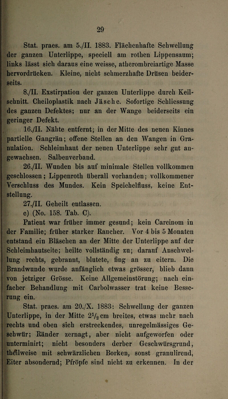 Stat. praes. am 5./II. 1883. Fläclienhafte Schwellung der ganzen Unterlippe, speciell am rothen Lippensaum; links lässt sich daraus eine weisse, atherombreiartige Masse hervordrücken. Kleine, nicht schmerzhafte Drüsen beider¬ seits. 8./II. Exstirpation der ganzen Unterlippe durch Keil¬ schnitt. Cheiloplastik nach Jäsche. Sofortige Schliessung des ganzen Defektes; nur an der Wange beiderseits ein geringer Defekt. 16./II. Nähte entfernt; in der Mitte des neuen Kinnes partielle Gangrän; offene Stellen an den Wangen in Gra¬ nulation. Schleimhaut der neuen Unterlippe sehr gut an¬ gewachsen. Salbenverband. 26. /II. Wunden bis auf minimale Stellen vollkommen geschlossen; Lippenroth überall vorhanden; vollkommener Verschluss des Mundes. Kein Speichelfluss, keine Ent¬ stellung. 27. /II. Geheilt entlassen. c) (No. 158. Tab. C). Patient war früher immer gesund; kein Carcinom in der Familie; früher starker Raucher. Vor 4 bis 5 Monaten entstand ein Bläschen an der Mitte der Unterlippe auf der Schleimhautseite; heilte vollständig zu; darauf Anschwel¬ lung rechts, gebrannt, blutete, fing an zu eitern. Die Brandwunde wurde anfänglich etwas grösser, blieb dann von jetziger Grösse. Keine Allgemeinstörung; nach ein¬ facher Behandlung mit Carbolwasser trat keine Besse¬ rung ein. Stat. praes. am 20./X. 1883: Schwellung der ganzen Unterlippe, in der Mitte 272 cm breites, etwas mehr nach rechts und oben sich erstreckendes, unregelmässiges Ge¬ schwür; Ränder zernagt, aber nicht aufgeworfen oder unterminirt; nicht besonders derber Geschwürsgrund, th^lweise mit schwärzlichen Borken, sonst granulirend, Eiter absondernd; Pfropfe sind nicht zu erkennen. In der