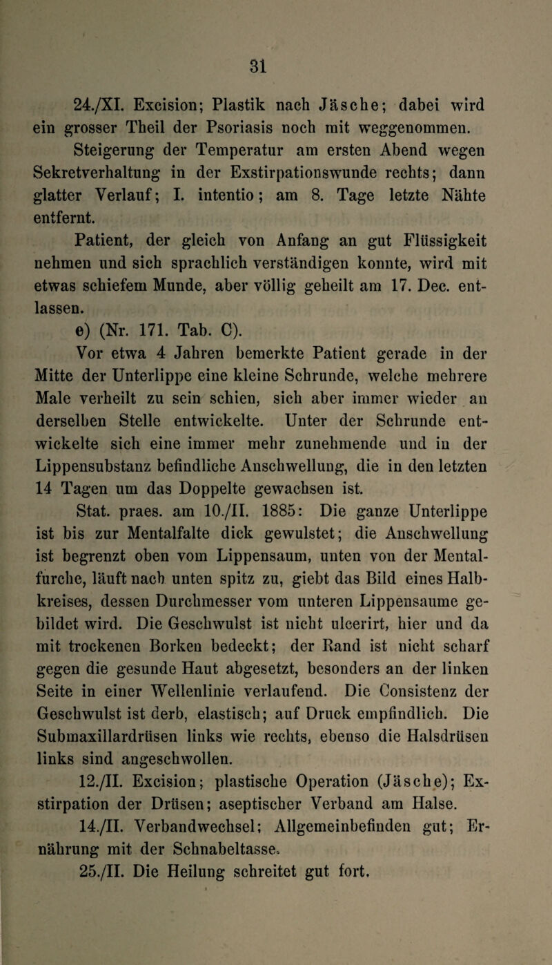 24. /XI. Excision; Plastik nach Jäsche; dabei wird ein grosser Theil der Psoriasis noch mit weggenommen. Steigerung der Temperatur am ersten Abend wegen Sekretverhaltung in der Exstirpationswunde rechts; dann glatter Verlauf; I. intentio; am 8. Tage letzte Nähte entfernt. Patient, der gleich von Anfang an gut Flüssigkeit nehmen und sich sprachlich verständigen konnte, wird mit etwas schiefem Munde, aber völlig geheilt am 17. Dec. ent¬ lassen. e) (Nr. 171. Tab. C). Vor etwa 4 Jahren bemerkte Patient gerade in der Mitte der Unterlippe eine kleine Schrunde, welche mehrere Male verheilt zu sein schien, sich aber immer wieder an derselben Stelle entwickelte. Unter der Schrunde ent¬ wickelte sich eine immer mehr zunehmende und in der Lippensubstanz befindliche Anschwellung, die in den letzten 14 Tagen um das Doppelte gewachsen ist. Stat. praes. am 10./1I. 1885: Die ganze Unterlippe ist bis zur Mentalfalte dick gewulstet; die Anschwellung ist begrenzt oben vom Lippensaum, unten von der Mental¬ furche, läuft nach unten spitz zu, giebt das Bild eines Halb¬ kreises, dessen Durchmesser vom unteren Lippensaume ge¬ bildet wird. Die Geschwulst ist nicht ulcerirt, hier und da mit trockenen Borken bedeckt; der Band ist nicht scharf gegen die gesunde Haut abgesetzt, besonders an der linken Seite in einer Wellenlinie verlaufend. Die Consistenz der Geschwulst ist derb, elastisch; auf Druck empfindlich. Die Submaxillardrüsen links wie rechts, ebenso die Halsdrüsen links sind angeschwollen. 12./II. Excision; plastische Operation (Jäsche); Ex¬ stirpation der Drüsen; aseptischer Verband am Halse. 14./II. Verbandwechsel; Allgemeinbefinden gut; Er¬ nährung mit der Schnabeltasse. 25. /II. Die Heilung schreitet gut fort.