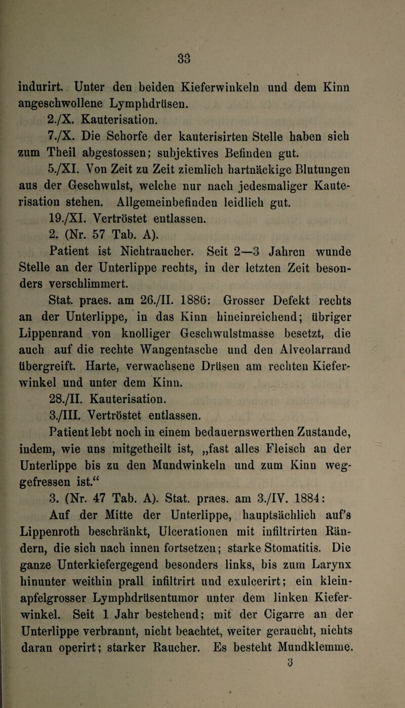 indurirt. Unter den beiden Kieferwinkeln und dem Kinn angeschwollene Lymphdrüsen. 2./X. Kauterisation. 7./X. Die Schorfe der kauterisirten Stelle haben sich zum Theil abgestossen; subjektives Befinden gut. 5./XI. Von Zeit zu Zeit ziemlich hartnäckige Blutungen aus der Geschwulst, welche nur nach jedesmaliger Kaute¬ risation stehen. Allgemeinbefinden leidlich gut. 19./XI. Vertröstet entlassen. 2. (Nr. 57 Tab. A). Patient ist Nichtraucher. Seit 2—3 Jahren wunde Stelle an der Unterlippe rechts, in der letzten Zeit beson¬ ders verschlimmert. Stat. praes. am 26./II. 1886: Grosser Defekt rechts an der Unterlippe, in das Kinn hineinreichend; übriger Lippenrand von knolliger Geschw’ulstmasse besetzt, die auch auf die rechte Wangentasche und den Alveolarrand übergreift. Harte, verwachsene Drüsen am rechten Kiefer- wfinkel und unter dem Kinn. 28./II. Kauterisation. 3. /III. Vertröstet entlassen. Patient lebt noch in einem bedauernswerthen Zustande, indem, wie uns mitgetheilt ist, „fast alles Fleisch an der Unterlippe bis zu den Mundwinkeln und zum Kinn weg¬ gefressen ist.“ 3. (Nr. 47 Tab. A). Stat. praes. am 3./IV. 1884: Auf der Mitte der Unterlippe, hauptsächlich aufs Lippenroth beschränkt, Ulcerationen mit infiltrirten Bän¬ dern, die sich nach innen fortsetzen; starke Stomatitis. Die ganze Unterkiefergegend besonders links, bis zum Larynx hinunter weithin prall infiltrirt und exulcerirt; ein klein¬ apfelgrosser Lymphdrüsentumor unter dem linken Kiefer¬ winkel. Seit 1 Jahr bestehend; mit der Cigarre an der Unterlippe verbrannt, nicht beachtet, weiter geraucht, nichts daran operirt; starker Raucher. Es besteht Mundklemme. 3