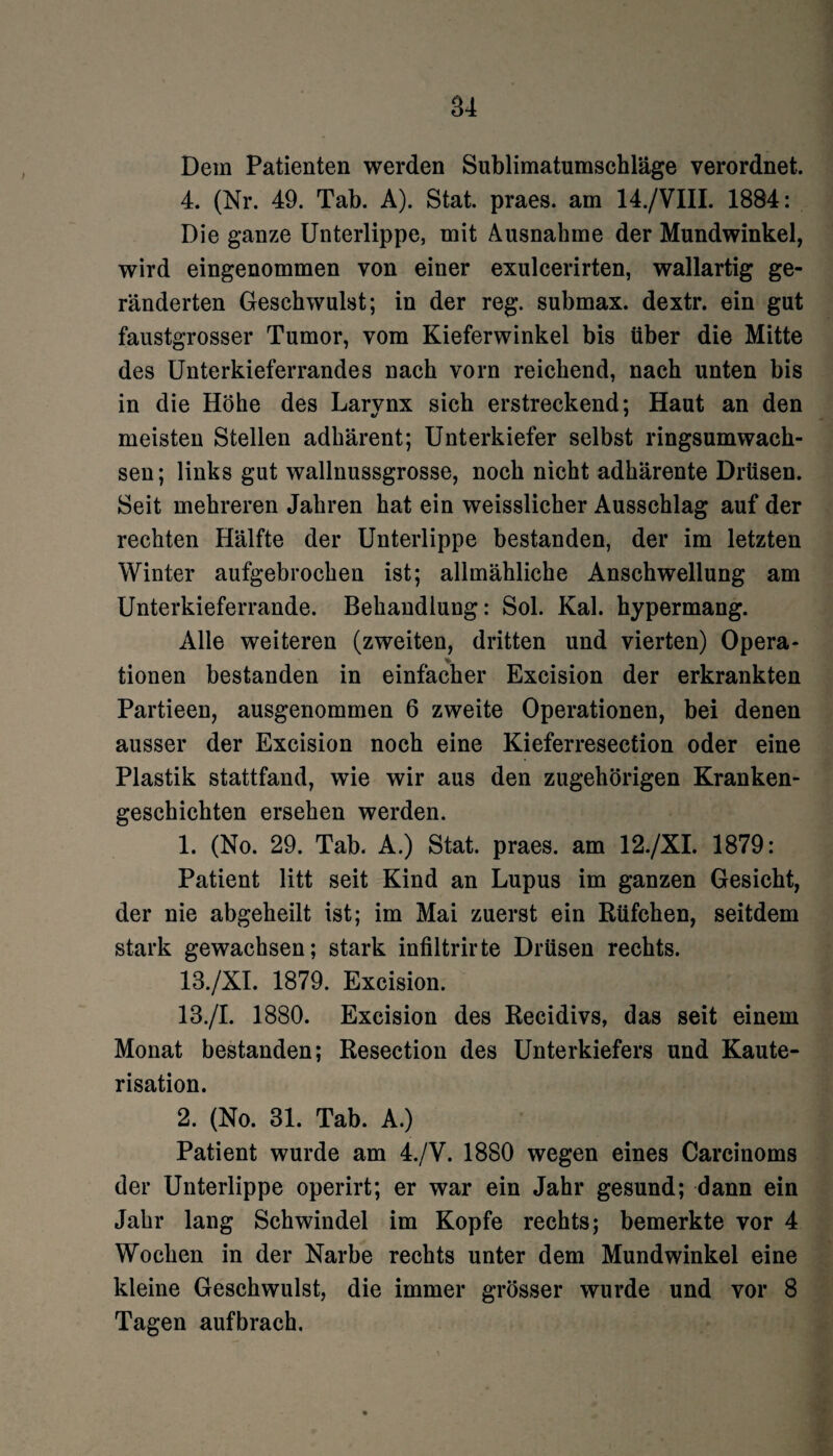 Dem Patienten werden Sublimatumschläge verordnet. 4. (Nr. 49. Tab. A). Stat. praes. am 14./VIII. 1884: Die ganze Unterlippe, mit Ausnahme der Mundwinkel, wird eingenommen von einer exulcerirten, wallartig ge¬ ränderten Geschwulst; in der reg. submax. dextr. ein gut faustgrosser Tumor, vom Kieferwinkel bis über die Mitte des Unterkieferrandes nach vorn reichend, nach unten bis in die Höhe des Larvnx sich erstreckend; Haut an den meisten Stellen adhärent; Unterkiefer selbst ringsumwach¬ sen; links gut wallnussgrosse, noch nicht adhärente Drüsen. Seit mehreren Jahren hat ein weisslicher Ausschlag auf der rechten Hälfte der Unterlippe bestanden, der im letzten Winter aufgebrochen ist; allmähliche Anschwellung am Unterkieferrande. Behandlung: Sol. Kal. hypermang. Alle weiteren (zweiten, dritten und vierten) Opera¬ tionen bestanden in einfacher Excision der erkrankten Partieen, ausgenommen 6 zweite Operationen, bei denen ausser der Excision noch eine Kieferresection oder eine Plastik stattfand, wie wir aus den zugehörigen Kranken¬ geschichten ersehen werden. 1. (No. 29. Tab. A.) Stat. praes. am 12./XI. 1879: Patient litt seit Kind an Lupus im ganzen Gesicht, der nie abgeheilt ist; im Mai zuerst ein Rüfchen, seitdem stark gewachsen; stark infiltrirte Drüsen rechts. 13./XI. 1879. Excision. 13./I. 1880. Excision des Recidivs, das seit einem Monat bestanden; Resection des Unterkiefers und Kaute¬ risation. 2. (No. 31. Tab. A.) Patient wurde am 4./V. 1880 wegen eines Carcinoms der Unterlippe operirt; er war ein Jahr gesund; dann ein Jahr lang Schwindel im Kopfe rechts; bemerkte vor 4 Wochen in der Narbe rechts unter dem Mundwinkel eine kleine Geschwulst, die immer grösser wurde und vor 8 Tagen auf brach.
