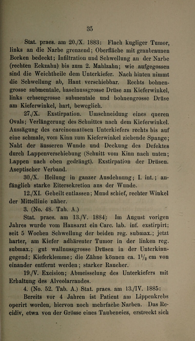 Stat. praes. am 20./X. 1883: Flach hügliger Tumor, links an die Narbe grenzend; Oberfläche mit graubraunen Borken bedeckt; Infiltration und Schwellung an der Narbe (rechten Eckzahn) bis zum 2. Mahlzahn; wie aufgegossen sind die Weichtheile dem Unterkiefer. Nach hinten nimmt die Schwellung ab, Haut verschiebbar. Rechts bolmen- grosse submentale, haselnussgrosse Drüse am Kieferwinkel, links erbsengrosse submentale und bohnengrosse Drüse am Kieferwinkel, hart, beweglich. 27./X. Exstirpation. Umschneidung eines queren Ovals; Verlängerung des Schnittes nach dem Kieferwinkel. Aussägung des carcinomatösen Unterkiefers rechts bis auf eine schmale, vom Kinn zum Kieferwinkel ziehende Spange; Naht der äusseren Wunde und Deckung des Defektes durch Lappenverschiebung (Schnitt vom Kinn nach unten; Lappen nach oben gedrängt). Exstirpation der Drüsen. Aseptischer Verband. 30./X. Heilung in ganzer Ausdehnung; I. int.; an¬ fänglich starke Eitersekretion aus der Wunde. 12./XI. Geheilt entlassen; Mund schief, rechter Winkel der Mittellinie näher. 3. (No. 48. Tab. A.) Stat. praes. am 13./V. 1884; Im August vorigen Jahres wurde vom Hausarzt ein Care. lab. inf. exstirpirt; seit 5 Wochen Schwellung der beiden reg. submax.; jetzt harter, am Kiefer adbärenter Tumor in der linken reg. submax.; gut wallnussgrosse Drüsen in der Unterkinn¬ gegend; Kieferklemme; die Zähne können ca. IV2 cm von einander entfernt werden; starker Raucher. 19./V. Excision; Abmeisselung des Unterkiefers mit Erhaltung des Alveolarrandes. 4. (No. 52. Tab. A.) Stat. praes. am 13./IV. 1885: Bereits vor 4 Jahren ist Patient am Lippenkrebs operirt worden, hiervon noch mehrfache Narben. Das Re~ cidiv, etwa von der Grösse eines Taubeneies, erstreckt sich