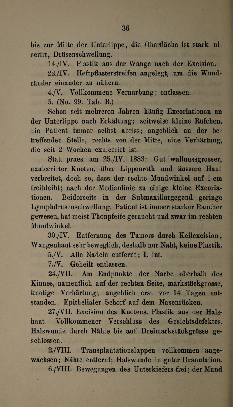 bis zur Mitte der Unterlippe, die Oberfläche ist stark ul- cerirt, Drüsenschwellung. 14./IV. Plastik aus der Wange nach der Excision. 22./IV. Heftpflasterstreifen angelegt, um die Wund¬ ränder einander zu nähern. 4. /V. Vollkommene Vernarbung; entlassen. 5. (No. 99. Tab. B.) Schon seit mehreren Jahren häufig Excoriationen an der Unterlippe nach Erkältung; zeitweise kleine Rüfchen, die Patient immer selbst abriss; angeblich an der be¬ treffenden Stelle, rechts von der Mitte, eine Verhärtung, die seit 2 Wochen exulcerirt ist. Stat. praes. am 25./IV. 1883: Gut wallnussgrosser, exulcerirter Knoten, über Lippenroth und äussere Haut verbreitet, doch so, dass der rechte Mundwinkel auf 1 cm freibleibt; nach der Medianlinie zu einige kleine Excoria¬ tionen. Beiderseits in der Submaxillargegend geringe Lympkdriisensckwellung. Patient ist immer starker Raucher gewesen, hat meist Thonpfeife geraucht und zwar im rechten Mundwinkel. 30./1V. Entfernung des Tumors durch Keilexcision, Wangenhaut sehr beweglich, deshalb nur Naht, keine Plastik. 5. /V. Alle Nadeln entfernt; I. int. 7./V. Geheilt entlassen. 24./VII. Am Endpunkte der Narbe oberhalb des Kinnes, namentlich auf der rechten Seite, markstückgrosse, knotige Verhärtung; angeblich erst vor 14 Tagen ent¬ standen. Epithelialer Schorf auf dem Nasenrücken. 27./VII. Excision des Knotens. Plastik aus der Hals¬ haut. Vollkommener Verschluss des Gesichtsdefektes. Halswunde durch Nähte bis auf Dreimarkstückgrösse ge¬ schlossen. 2./VIII. Transplantationslappen vollkommen ange¬ wachsen ; Nähte entfernt; Halswunde in guter Granulation. 6. /VIII. Bewegungen des Unterkiefers frei; der Mund