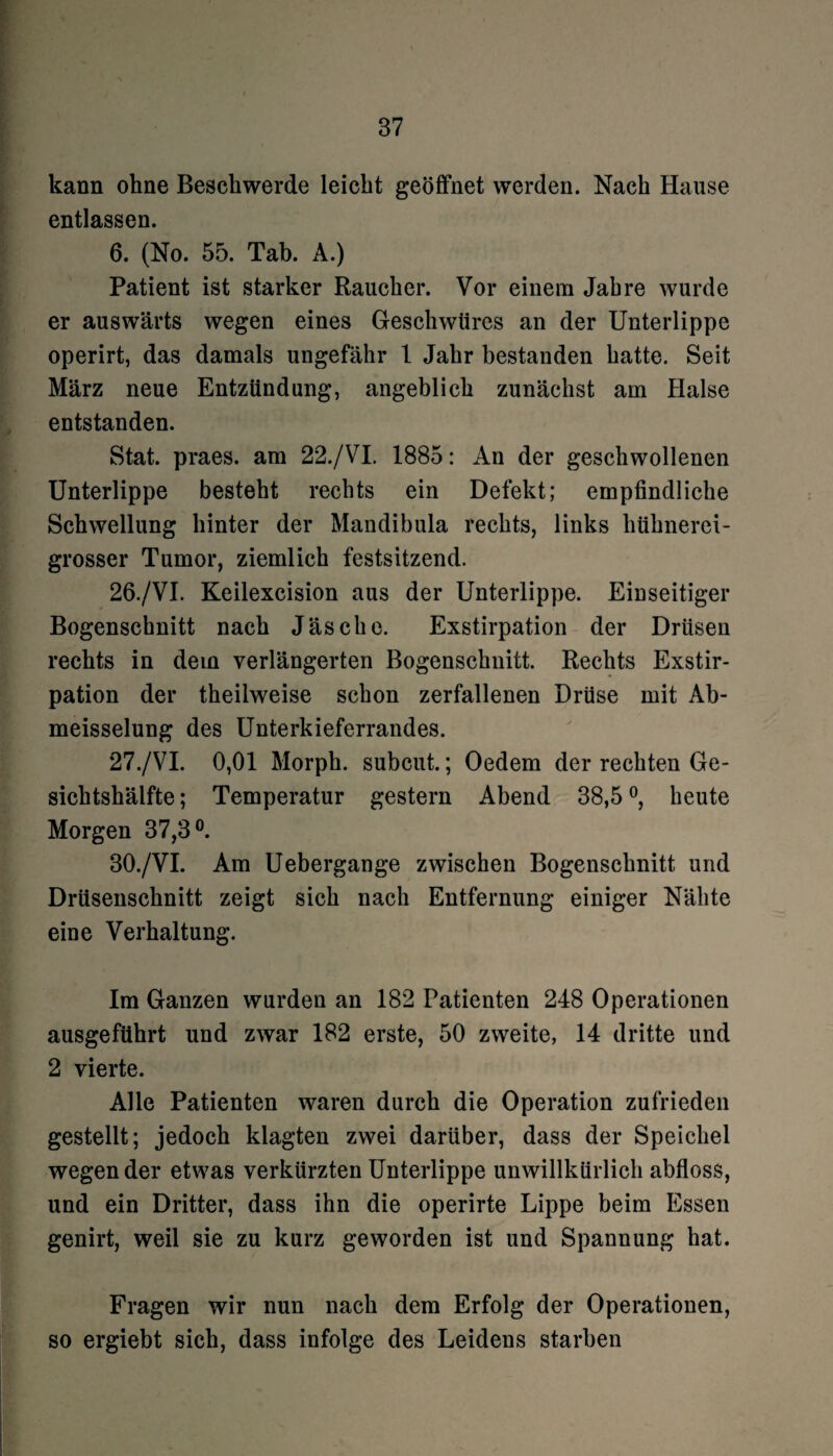 kann ohne Beschwerde leicht geöffnet werden. Nach Hause entlassen. 6. (No. 55. Tab. A.) Patient ist starker Raucher. Vor einem Jahre wurde er auswärts wegen eines Geschwüres an der Unterlippe operirt, das damals ungefähr 1 Jahr bestanden hatte. Seit März neue Entzündung, angeblich zunächst am Halse entstanden. Stat. praes. am 22./VI. 1885: An der geschwollenen Unterlippe besteht rechts ein Defekt; empfindliche Schwellung hinter der Mandibula rechts, links litihnerei- grosser Tumor, ziemlich festsitzend. 26. /VI. Keilexcision aus der Unterlippe. Einseitiger Bogenschnitt nach Jäsche. Exstirpation der Drüsen rechts in dem verlängerten Bogenschuitt. Rechts Exstir¬ pation der theilweise schon zerfallenen Drüse mit Ab- meisselung des Unterkieferrandes. 27. /VI. 0,01 Morph, subcut.; Oedem der rechten Ge¬ sichtshälfte ; Temperatur gestern Abend 38,5 °, heute Morgen 37,3°. 30./VI. Am Uebergange zwischen Bogenschnitt und Drüsenschnitt zeigt sich nach Entfernung einiger Nähte eine Verhaltung. Im Ganzen wurden an 182 Patienten 248 Operationen ausgeführt und zwar 182 erste, 50 zweite, 14 dritte und 2 vierte. Alle Patienten waren durch die Operation zufrieden gestellt; jedoch klagten zwei darüber, dass der Speichel wegen der etwas verkürzten Unterlippe unwillkürlich abfloss, und ein Dritter, dass ihn die operirte Lippe beim Essen genirt, weil sie zu kurz geworden ist und Spannung hat. Fragen wir nun nach dem Erfolg der Operationen, so ergiebt sich, dass infolge des Leidens starben
