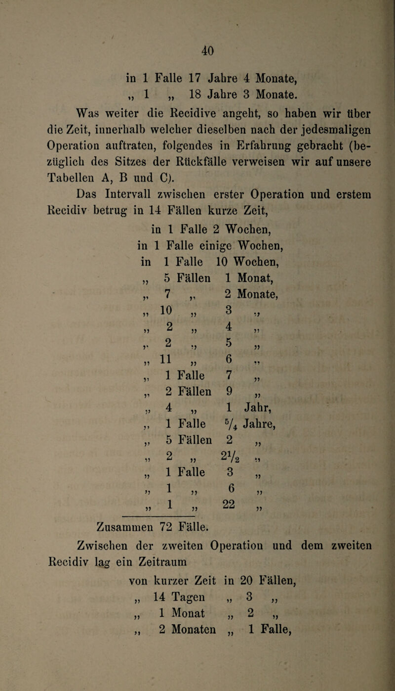 in 1 Falle 17 Jahre 4 Monate, „ 1 „ 18 Jahre 3 Monate. Was weiter die Recidive angeht, so haben wir über die Zeit, innerhalb welcher dieselben nach der jedesmaligen Operation auftraten, folgendes in Erfahrung gebracht (be¬ züglich des Sitzes der Rückfälle verweisen wir auf unsere Tabellen A, B und C). Das Intervall zwischen erster Operation und erstem Recidiv betrug in 14 Fällen kurze Zeit, in 1 Falle 2 Wochen, in 1 Falle einige Wochen, in 1 Falle 10 Wochen n 5 Fällen 1 Monat, V 7 V 2 Monate, 11 10 11 3 ii 11 2 11 4 ii V 2 11 5 ii 11 11 11 6 «« 1 Falle 7 n 11 2 Fällen 9 ii 11 4 ii 1 Jahr, 11 1 Falle 5A Jahre, V 5 Fällen 2 ii 11 2 ii 27: i ii 11 1 Falle 3 ii 11 1 ii 6 ii 11 1 ii 22 ii Zusammen 72 Fälle. Zwischen der zweiten Operation und dem zweiten Recidiv lag ein Zeitraum von kurzer Zeit in 20 Fällen, „ 14 Tagen „ 3 „ „ 1 Monat „ 2 „ ,, 2 Monaten „ 1 Falle,