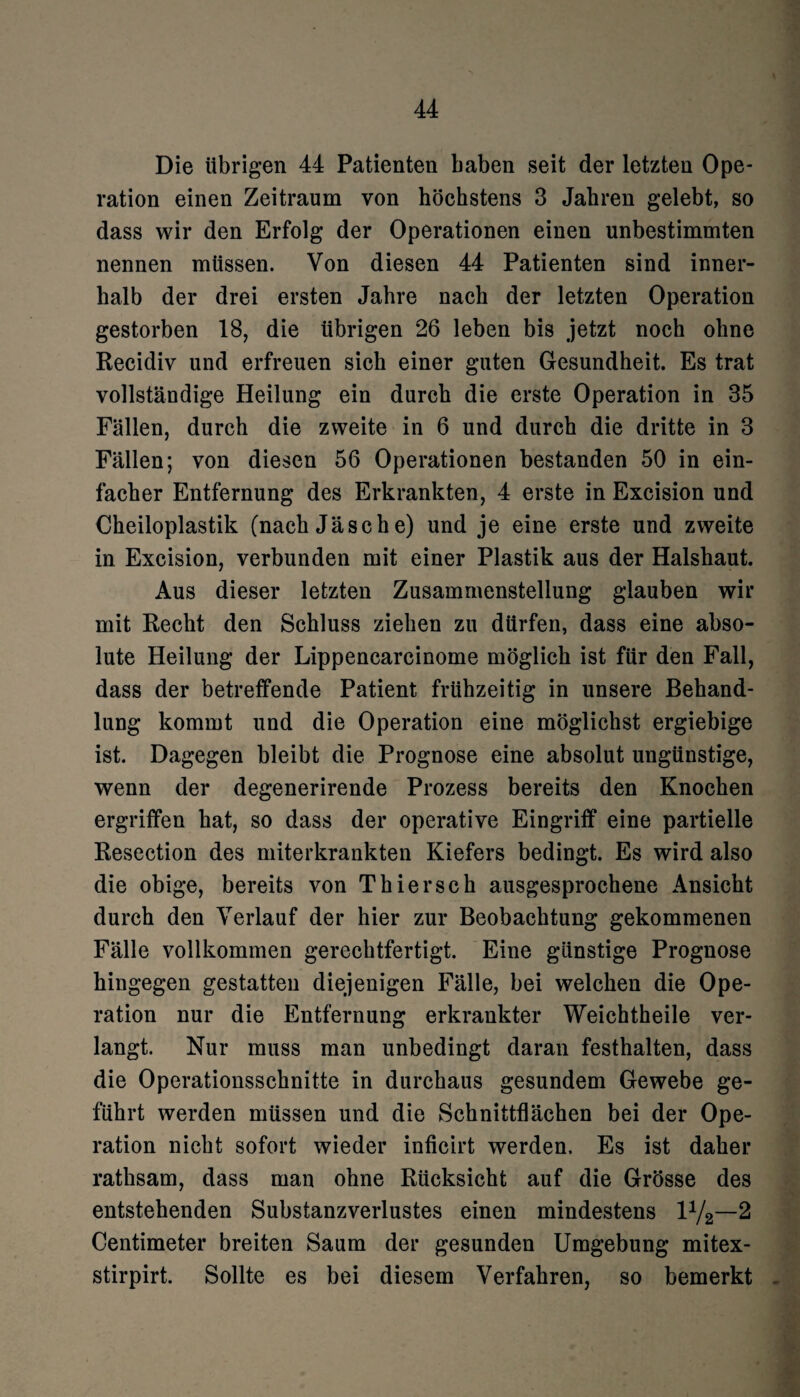 Die übrigen 44 Patienten haben seit der letzten Ope¬ ration einen Zeitraum von höchstens 3 Jahren gelebt, so dass wir den Erfolg der Operationen einen unbestimmten nennen müssen. Von diesen 44 Patienten sind inner¬ halb der drei ersten Jahre nach der letzten Operation gestorben 18, die übrigen 26 leben bis jetzt noch ohne Recidiv und erfreuen sich einer guten Gesundheit. Es trat vollständige Heilung ein durch die erste Operation in 35 Fällen, durch die zweite in 6 und durch die dritte in 3 Fällen; von diesen 56 Operationen bestanden 50 in ein¬ facher Entfernung des Erkrankten, 4 erste in Excision und Cheiloplastik (nach Jäsche) und je eine erste und zweite in Excision, verbunden mit einer Plastik aus der Halshaut. Aus dieser letzten Zusammenstellung glauben wir mit Recht den Schluss ziehen zu dürfen, dass eine abso¬ lute Heilung der Lippencarcinome möglich ist für den Fall, dass der betreffende Patient frühzeitig in unsere Behand¬ lung kommt und die Operation eine möglichst ergiebige ist. Dagegen bleibt die Prognose eine absolut ungünstige, wenn der degenerirende Prozess bereits den Knochen ergriffen hat, so dass der operative Eingriff eine partielle Resection des miterkrankten Kiefers bedingt. Es wird also die obige, bereits von Thier sch ausgesprochene Ansicht durch den Verlauf der hier zur Beobachtung gekommenen Fälle vollkommen gerechtfertigt. Eine günstige Prognose hingegen gestatten diejenigen Fälle, bei welchen die Ope¬ ration nur die Entfernung erkrankter Weichtheile ver¬ langt. Nur muss man unbedingt daran festhalten, dass die Operationsschnitte in durchaus gesundem Gewebe ge¬ führt werden müssen und die Schnittflächen bei der Ope¬ ration nicht sofort wieder inficirt werden. Es ist daher rathsam, dass man ohne Rücksicht auf die Grösse des entstehenden Substanzverlustes einen mindestens l^—2 Centimeter breiten Saum der gesunden Umgebung mitex- stirpirt. Sollte es bei diesem Verfahren, so bemerkt -