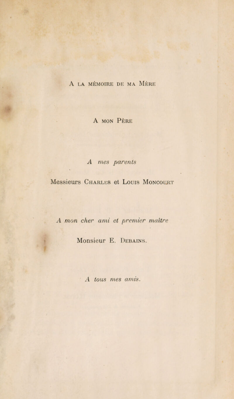 A LA MÉMOIRE DE MA MÈRE A MON PÈRE A mes parents \ Messieurs Charles et Louis Moncollrt A mon cher ami et premier maître Monsieur E. Debains. A tous mes amis.