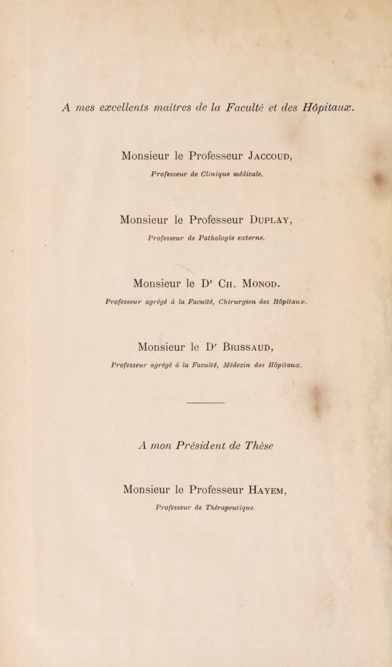 A mes excellents maîtres de la Faculté et des Hôpitaux. Monsieur le Professeur Jaccoud, Professeur de Clinique médicale. Monsieur le Professeur Duplay, Professeur de Pathologie externe. Monsieur le Dr Ch. Monod. Professeur agrégé à la Faculté, Chirurgien des Hôpitaux. Monsieur le Dr Brissaud, Professeur agrégé à la Faculté, Médecin des Hôpitaux. A mon Président de Thèse Monsieur le Professeur Hayem, Professeur de Thérapeutique.