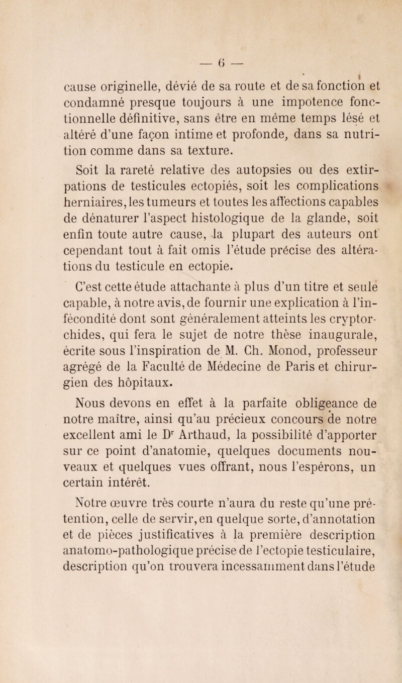 i cause originelle, dévié de sa route et de sa fonction et condamné presque toujours à une impotence fonc¬ tionnelle définitive, sans être en même temps lésé et altéré d’une façon intime et profonde, dans sa nutri¬ tion comme dans sa texture. Soit la rareté relative des autopsies ou des extir¬ pations de testicules ectopiés, soit les complications herniaires, les tumeurs et toutes les affections capables de dénaturer l’aspect histologique de la glande, soit enfin toute autre cause, la plupart des auteurs ont cependant tout à fait omis l’étude précise des altéra¬ tions du testicule en ectopie. C’est cette étude attachante à plus d’un titre et seule capable, à notre avis, de fournir une explication à l’in¬ fécondité dont sont généralement atteints les cryptor- chides, qui fera le sujet de notre thèse inaugurale, écrite sous l’inspiration de M. Ch. Monod, professeur agrégé de la Faculté de Médecine de Paris et chirur¬ gien des hôpitaux. Nous devons en effet à la parfaite obligeance de p notre maître, ainsi qu’au précieux concours de notre excellent ami le Dr Arthaud, la possibilité d’apporter sur ce point d’anatomie, quelques documents nou¬ veaux et quelques vues offrant, nous l’espérons, un certain intérêt. Notre œuvre très courte n’aura du reste qu’une pré¬ tention, celle de servir, en quelque sorte, d’annotation et de pièces justificatives à la première description anatomo-pathologique précise de l’ectopie testiculaire, description qu’on trouvera incessamment dans l’étude