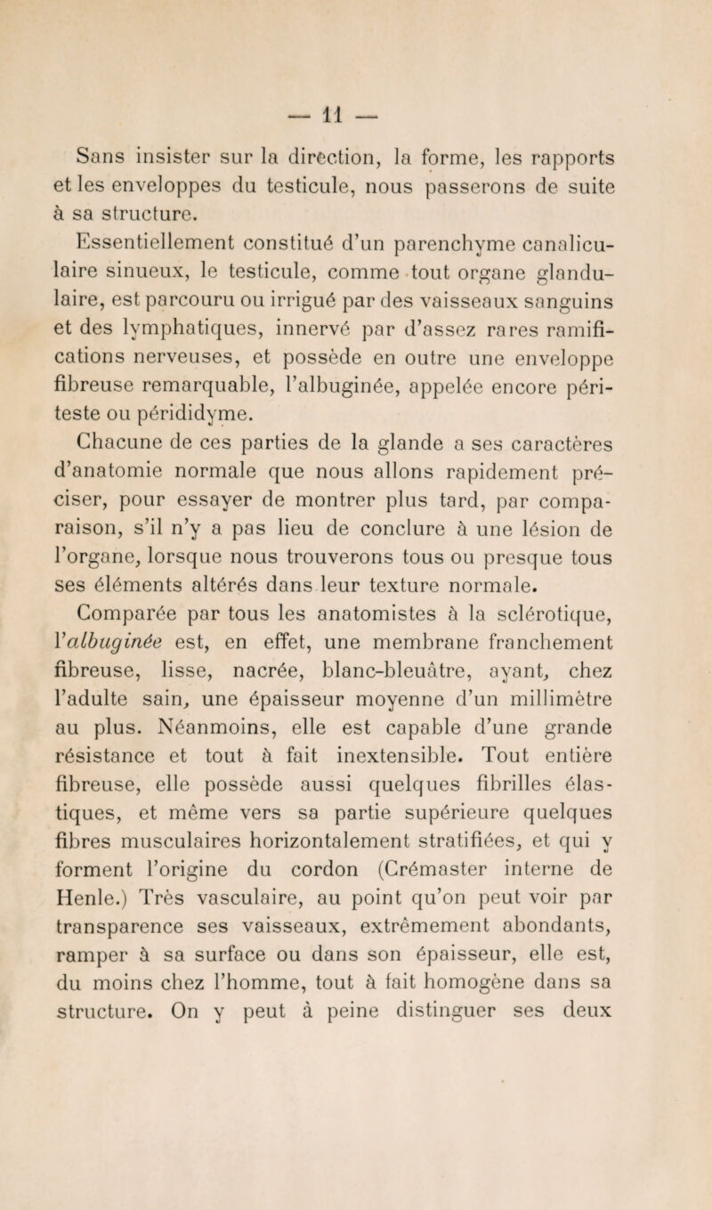 Sans insister sur la direction, la forme, les rapports et les enveloppes du testicule, nous passerons de suite à sa structure. Essentiellement constitué d’un parenchyme canalicu- laire sinueux, le testicule, comme tout organe glandu¬ laire, est parcouru ou irrigué par des vaisseaux sanguins et des lymphatiques, innervé par d’assez rares ramifi¬ cations nerveuses, et possède en outre une enveloppe fibreuse remarquable, l’albuginée, appelée encore péri- teste ou pérididyme. Chacune de ces parties de la glande a ses caractères d’anatomie normale que nous allons rapidement pré¬ ciser, pour essayer de montrer plus tard, par compa¬ raison, s’il n’y a pas lieu de conclure à une lésion de l’organe, lorsque nous trouverons tous ou presque tous ses éléments altérés dans leur texture normale. Comparée par tous les anatomistes à la sclérotique, Yalbuginée est, en effet, une membrane franchement fibreuse, lisse, nacrée, blanc-bleuâtre, ayant, chez l’adulte sain, une épaisseur moyenne d’un millimètre au plus. Néanmoins, elle est capable d’une grande résistance et tout à fait inextensible. Tout entière fibreuse, elle possède aussi quelques fibrilles élas¬ tiques, et même vers sa partie supérieure quelques fibres musculaires horizontalement stratifiées, et qui y forment l’origine du cordon (Crémaster interne de Henle.) Très vasculaire, au point qu’on peut voir par transparence ses vaisseaux, extrêmement abondants, ramper à sa surface ou dans son épaisseur, elle est, du moins chez l’homme, tout à fait homogène dans sa structure. On y peut à peine distinguer ses deux