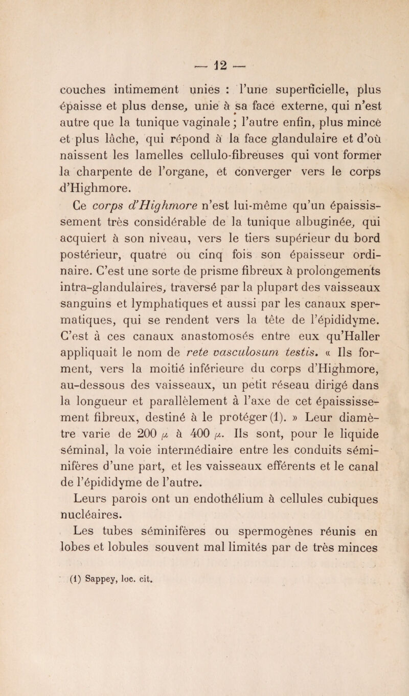 couches intimement unies : l’une superficielle, plus épaisse et plus dense, unie à sa face externe, qui n’est autre que la tunique vaginale ; l’autre enfin, plus mince et plus lâche, qui répond à la face glandulaire et d’où naissent les lamelles cellulo-fibreuses qui vont former la charpente de l’organe, et converger vers le corps d’Highmore. Ce corps d’Highmore n’est lui-même qu’un épaissis¬ sement très considérable de la tunique albuginée, qui acquiert à son niveau, vers le tiers supérieur du bord postérieur, quatre ou cinq fois son épaisseur ordi¬ naire. C’est une sorte de prisme fibreux à prolongements intra-glandulaires, traversé par la plupart des vaisseaux sanguins et lymphatiques et aussi par les canaux sper¬ matiques, qui se rendent vers la tête de l’épididyme. C’est à ces canaux anastomosés entre eux qu’Haller appliquait le nom de rete vasculosum testis. « Ils for¬ ment, vers la moitié inférieure du corps d’Highmore, au-dessous des vaisseaux, un petit réseau dirigé dans la longueur et parallèlement à l’axe de cet épaississe¬ ment fibreux, destiné à le protéger (1). » Leur diamè¬ tre varie de 200 p à 400 /%. Ils sont, pour le liquide séminal, la voie intermédiaire entre les conduits sémi- nifères d’une part, et les vaisseaux efférents et le canal de l’épididyme de l’autre. Leurs parois ont un endothélium à cellules cubiques nucléaires. Les tubes séminifères ou spermogènes réunis en lobes et lobules souvent mal limités par de très minces (1) Sappey, loc. cit.