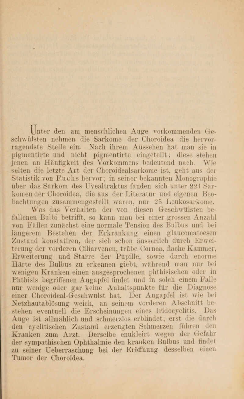 Unter den am menschlichen Auge vorkommenden Ge¬ schwülsten nehmen die Sarkome der Choroidea die hervor¬ ragendste Stelle ein. Nach ihrem Aussehen hat man sie in pigmentirte und nicht pigmentirte eingeteilt; diese stehen jenen an Häufigkeit des Vorkommens bedeutend nach. Wie selten die letzte Art der Choroidealsarkome ist, geht aus der Statistik von Fuchs hervor; in seiner bekannten Monographie über das Sarkom des Uvealtraktus fanden sich unter 221 Sar¬ komen der Choroidea, die aus der Literatur und eigenen Beo¬ bachtungen zusammengestellt waren, nur 25 Leukosarkome. Was das Verhalten der von diesen Geschwülsten be¬ fallenen Bulbi betrifft, so kann man bei einer grossen Anzahl von Fällen zunächst eine normale Tension des Bulbus und bei längerem Bestehen der Erkrankung einen glaucomatoesen Zustand konstatiren, der sich schon äusserlich durch Erwei¬ terung der vorderen Ciliarvenen, trübe Cornea, flache Kammer, Erweiterung und Starre der Pupille, sowie durch enorme Härte des Bulbus zu erkennen giebt, während man nur bei wenigen Kranken einen ausgesprochenen phthisischen oder in Phthisis begriffenen Augapfel findet und in solch einem Falle nur wenige oder gar keine Anhaltspunkte für die Diagnose einer Choroideal-Geschwulst hat. Der Augapfel ist wie bei Netzhautablösung weich, an seinem vorderen Abschnitt be¬ stehen eventuell die Erscheinungen eines Iridocyclitis. Das Auge ist allmählich und schmerzlos erblindet; erst die durch den cyclitischen Zustand erzeugten Schmerzen führen den Kranken zum Arzt, Derselbe enukleirt wegen der Gefahr der sympathischen Ophthalmie den kranken Bulbus und findet zu seiner Ueberraschung bei der Eröffnung desselben Tumor der Choroidea. einen