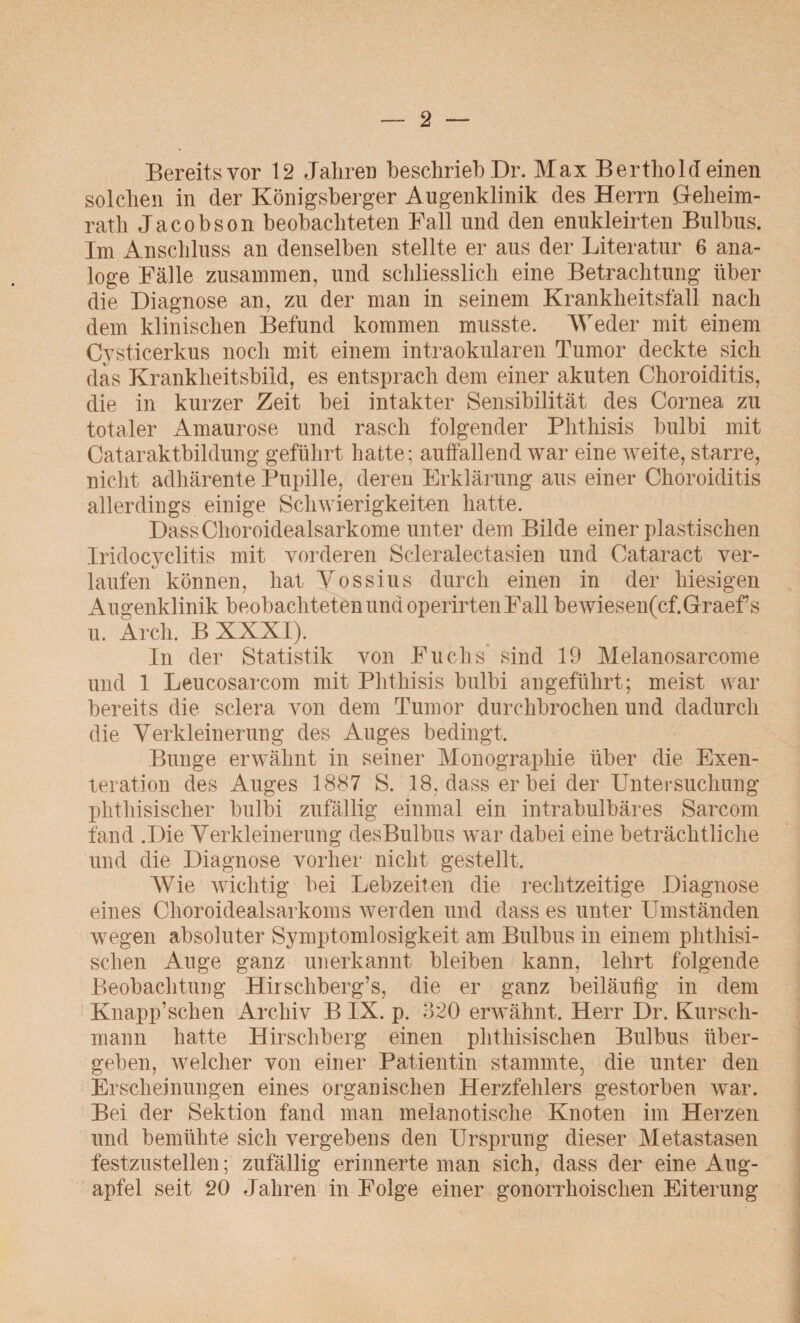 Bereits vor 12 Jahren beschrieb Dr. Max Berthol deinen solchen in der Königsberger Augenklinik des Herrn Geheim¬ rath Jacobson beobachteten Fall und den enukleirten Bulbus. Im Anschluss an denselben stellte er aus der Literatur 6 ana¬ loge Fälle zusammen, und schliesslich eine Betrachtung über die Diagnose an, zu der man in seinem Krankheitsfall nach dem klinischen Befund kommen musste. Weder mit einem Cysticerkus noch mit einem intraokularen Tumor deckte sich das Krankheitsbild, es entsprach dem einer akuten Choroiditis, die in kurzer Zeit bei intakter Sensibilität des Cornea zu totaler Amaurose und rasch folgender Phthisis bulbi mit Cataraktbildung geführt hatte; auffallend war eine weite, starre, nicht adhärente Pupille, deren Erklärung aus einer Choroiditis allerdings einige Schwierigkeiten hatte. DassChoroidealsarkome unter dem Bilde einer plastischen Iridocyclitis mit vorderen Scleralectasien und Cataract ver¬ laufen können, hat Vossius durch einen in der hiesigen Augenklinik beobachteten und operirtenFall bewiesenfcf.Graeffs u. Arch. B XXXI). In der Statistik von Fuchs sind 19 Melanosarcome und 1 Leucosarcom mit Phthisis bulbi angeführt; meist war bereits die sclera von dem Tumor durchbrochen und dadurch die Verkleinerung des Auges bedingt. Bunge erwähnt in seiner Monographie über die Exen¬ teration des Auges 1887 S. 18, dass er bei der Untersuchung phthisischer bulbi zufällig einmal ein intrabulbäres Sarcom fand .Die Verkleinerung desBulbus war dabei eine beträchtliche und die Diagnose vorher nicht gestellt. Wie wichtig bei Lebzeiten die rechtzeitige Diagnose eines Choroidealsarkoms werden und dass es unter Umständen wegen absoluter Symptomlosigkeit am Bulbus in einem phthisi- schen Auge ganz unerkannt bleiben kann, lehrt folgende Beobachtung Hirschberg’s, die er ganz beiläufig in dem Knapp’schen Archiv B IX. p. 320 erwähnt. Herr Dr. Kursch- mann hatte Hirschberg einen phthisischen Bulbus über¬ geben, welcher von einer Patientin stammte, die unter den Erscheinungen eines organischen Herzfehlers gestorben war. Bei der Sektion fand man melanotische Knoten im Herzen und bemühte sich vergebens den Ursprung dieser Metastasen festzustellen; zufällig erinnerte man sich, dass der eine Aug¬ apfel seit 20 Jahren in Folge einer gonorrhoischen Eiterung