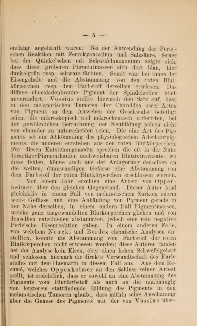 entlang angelläuft waren. Bei der Anwendung der Perls'- sclien Reaktion mit Ferrokyancalium und Salzsäure, ferner bei der Quinke’schen mit Schwefelammonium zeigte sich, dass diese gröberen Pigmentmassen sich dort blau, hier dunkelgrün resp. schwarz färbten. Somit war bei ihnen der Eisengehalt und die Abstammung von den roten Blut¬ körperchen resp. dem Farbstoff derselben erwiesen. Bas diffuse chocoladenbraune Pigment der Spindelzellen blieb unverändert. Vossius stellte hiernach den Satz auf, dass in den melanotischen Tumoren der Choroidea zwei Arten von Pigment an dem Aussehen der Geschwulst beteiligt seien, die mikroskopisch und mikrochemisch differirten, bei der gewöhnlichen Betrachtung der Neubildung jedoch nicht von einander zu unterscheiden seien. Die eine Art des Pig¬ ments sei ein Abkömmling des physiologischen Aderhautpig¬ ments. die anderen entstehen aus den roten Blutkörperchen. Für diesen Entstehungsmodus sprechen die oft in der Nähe derartiger Pigmenthaufen nachweisbaren Blutextravasate; wo diese fehlen, könne auch aus der Anlagerung derselben an die weiten, dünnwandigen Gefässe eine Abstammung von dem Farbstoff* der roten Blutkörperchen erschlossen werden. Vor einem Jahr erschien eine Arbeit von Oppen¬ heimer über den gleichen Gegenstand. Dieser Autor fand gleichfalls in einem Fall von melanotiscliem Sarkom enorm weite Gefässe und eine Anhäufung von Pigment gerade in der Nähe derselben, in einem andern Fall Pigmentmassen, welche ganz umgewandelten Blutkörperchen glichen und von denselben entschieden abstammten, jedoch eine rein negative Perls’sche Eisenreaktion gaben. In einem anderen Falle, von welchem Neucki und Berdez chemische Analysen an¬ stellten, konnte die Abstammung vom Farbstoff der roten Blutkörperchen nicht erwiesen werden; diese Autoren fanden bei der Analyse kein Eisen, aber einen hohen Schwefelgehalt und schlossen hiernach die direkte Verwandtschaft des Farb¬ stoffes mit dem Haematin in diesem Fall aus. Aus dem Re- sume, welches Oppenheimer an den Schluss seiner Arbeit stellt, ist ersichtlich, dass er sowohl an eine Abstammung des Pigments vom Blutfarbstoff als auch an die unabhängig von letzterem stattfindende Bildung des Pigments in den melanotischen Tumoren ^glaubt, dass mithin seine Anschauung über die Genese des Pigments mit der von Vossius über-