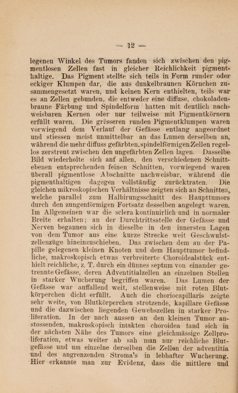 legenen Winkel des Tumors fanden sich zwischen den pig- mentlosen Zellen fast in gleicher Reichlichkeit pigment¬ haltige. Das Pigment stellte sich teils in Form runder oder eckiger Klumpen dar, die aus dunkelbraunen Körnchen zu¬ sammengesetzt waren, und keinen Kern enthielten, teils war es an Zellen gebunden, die entweder eine diifuse, chokoladen- braune Färbung und Spindelform hatten mit deutlich nach¬ weisbaren Kernen oder nur teilweise mit Pigmentkörnern erfüllt waren. Die grosseren runden Pigmentklumpen waren vorwiegend dem Verlauf der Gefässe entlang angeordnet und stiessen meist unmittelbar an das Lumen derselben an, während die mehr diffuss gefärbten, spindelförmigen Zellen regel¬ los zerstreut zwischen den ungefärbten Zellen lagen. Dasselbe Bild wiederholte sich anf allen, den verschiedenen Schnitt¬ ebenen entsprechenden feinen Schnitten, vorwiegend waren überall pigmentlose iVbschnitte nachweisbar, während die pigmenthaltigen dagegen vollständig zurücktraten. Die gleichen mikroskopischen Verhältnisse zeigten sich an Schnitten, welche parallel zum Halbirungsschnitt des Haupttumors durch den zungenlörmigen Fortsatz desselben angelegt waren. Im Allgemeinen war die sclera kontinuirlich und in normaler Breite erhalten; an der Durchtrittsstelle der Gefässe und Nerven begannen sich in dieselbe in den innersten Lagen von dem Tumor aus eine kurze Strecke weit Geschwulst¬ zellenzüge hineinzuschieben. Das zwischen dem an der Pa¬ pille gelegenen kleinen Knoten und dem Haupttumor befind¬ liche, makroskopisch etwas verbreiterte Choroidealstück ent¬ hielt reichliche, z. T. durch ein dünnes septum von einander ge¬ trennte Gefässe, deren Adventitialzellen an einzelnen Stellen in starker Wucherung begriffen waren. Das Lumen der Gefässe war auffallend weit, stellenweise mit roten Blut¬ körperchen dicht erfüllt. Auch die choriocapillaris zeigte sehr weite, von Blutkörperchen strotzende, kapillare Gefässe und die dazwischen liegenden Gewebszellen in starker Pro¬ liferation. In der nach aussen an den kleinen Tumor an- stossenden, makroskopisch intakten clioroidea fand sich in der nächsten Nähe des Tumors eine gleichmässige Zellpro¬ liferation, etwas weiter ab sah man nur reichliche Blut¬ gefässe und um einzelne derselben die Zellen der adventitia und des angrenzenden Stroma’s in lebhafter Wucherung. Hier erkannte man zur Evidenz, dass die mittlere und