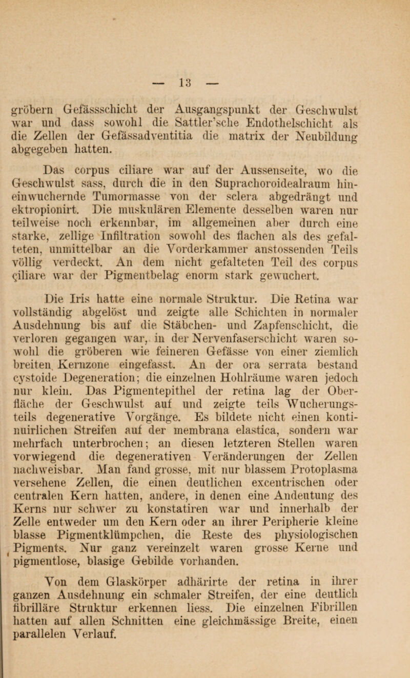 grübern Gefässschicht der Ausgangspunkt der Geschwulst war und dass sowohl die Sattler’sche Endothelschicht als die Zellen der Gefässadventitia die matrix der Neubildung abgegeben hatten. Das corpus ciliare war auf der Aussenseite, wo die Geschwulst sass, durch die in den Suprachoroidealraum hin¬ einwuchernde Tumormasse von der sclera abgedrängt und ektropionirt. Die muskulären Elemente desselben waren nur teilweise noch erkennbar, im allgemeinen aber durch eine starke, zellige Infiltration sowohl des flachen als des gefal¬ teten, unmittelbar an die Vorderkammer anstossenden Teils völlig verdeckt. An dem nicht gefalteten Teil des corpus (jiliare war der Pigmentbelag enorm stark gewuchert. Die Iris hatte eine normale Struktur. Die Retina war vollständig abgelöst und zeigte alle Schichten in normaler Ausdehnung bis auf die Stäbchen- und Zapfenschicht, die verloren gegangen war, in der Nervenfaserschicht waren so¬ wohl die gröberen wie feineren Gefässe von einer ziemlich breiten Kernzone eingefasst. An der ora serrata bestand cystoide Degeneration; die einzelnen Hohlräume waren jedoch nur klein. Das Pigmentepithel der retina lag der Ober¬ fläche der Geschwulst auf und zeigte teils Wucherungs¬ teils degenerative Vorgänge. Es bildete nicht einen konti- nuirlichen Streifen auf der membrana elastica, sondern war mehrfach unterbrochen; an diesen letzteren Stellen waren vorwiegend die degenerativen Veränderungen der Zellen nachweisbar. Man fand grosse, mit nur blassem Protoplasma versehene Zellen, die einen deutlichen excentrischen oder centralen Kern hatten, andere, in denen eine Andeutung des Kerns nur schwer zu konstatiren war und innerhalb der Zelle entweder um den Kern oder an ihrer Peripherie kleine blasse Pigmentklümpchen, die Reste des physiologischen (Pigments. Nur ganz vereinzelt waren grosse Kerne und pigmentlose, blasige Gebilde vorhanden. Von dem Glaskörper adhärirte der retina in ihrer ganzen Ausdehnung ein schmaler Streifen, der eine deutlich fibrilläre Struktur erkennen liess. Die einzelnen Fibrillen hatten auf allen Schnitten eine gleichmässige Breite, einen parallelen Verlauf.