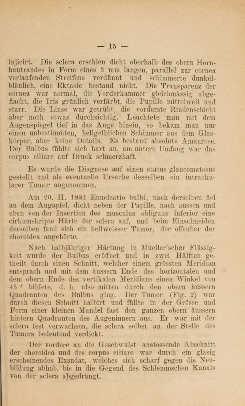 injicirt. Die sclera erschien dicht oberhalb des obern Horn¬ hautrandes in Form eines 3 mm langen, parallel zur cornea verlaufenden Streifens verdünnt und schimmerte dunkel¬ bläulich, eine Ektasie bestand nicht. Die Transparenz der cornea war normal, die Vorderkammer gleichmässig abge¬ hackt, die Tris grünlich verfärbt, die Pupille mittel weit und starr. Die Linse war getrübt, die vorderste Rindenschicht aber noch etwas durchsichtig. Leuchtete man mit dem Augenspiegel tief in das Auge hinein, so bekam man nur einen unbestimmten, hellgelblichen Schimmer aus dem Glas¬ körper, aber keine Details. Es bestand absolute Amaurose. Der Bulbus fühlte sich hart an, am untern Umfang war das corpus ciliare auf Druck schmerzhaft. Es wurde die Diagnose auf einen Status glaucomatosus gestellt und als eventuelle Ursache desselben ein intraoku¬ larer Tumor angenommen. Am 20. II. 1884 Enucleatio bulbi; nach derselben fiel an dem Augapfel, dicht neben der Papille, nach aussen und oben von der Insertion des musculus obliguus inferior eine cirkumskripte Härte der sclera auf, und beim Einschneiden derselben fand sich ein hellweisser Tumor, der offenbar der choroidea angehörte. Nach halbjähriger Härtung in Mueller'scher Flüssig¬ keit wurde der Bulbus eröffnet und in zwei Hälften ge- tlieilt durch einen Schnitt, welcher einem grössten Meridian entsprach und mit dem äussern Ende des horizontalen und dem obern Ende des vertikalen Meridians einen Winkel von 45 0 bildete, d. li. also mitten durch den obern äussern Quadranten des Bulbus ging. Der Tumor (Fig. 2) war durch diesen Schnitt halbirt und füllte in der Grösse und Form einer kleinen Mandel fast den ganzen obern äussern hintern Quadranten des Augeninnern aus. Er war mit der sclera fest verwachsen, die sclera selbst an der Stelle des Tumors bedeutend verdickt. Der vordere an die Geschwulst anstossende Abschnitt der choroidea und des corpus ciliare war durch ein glasig erscheinendes Exsudat, welches sich scharf gegen die Neu¬ bildung abhob, bis in die Gegend des Schlemmschen Kanals von der sclera abgedrängt.