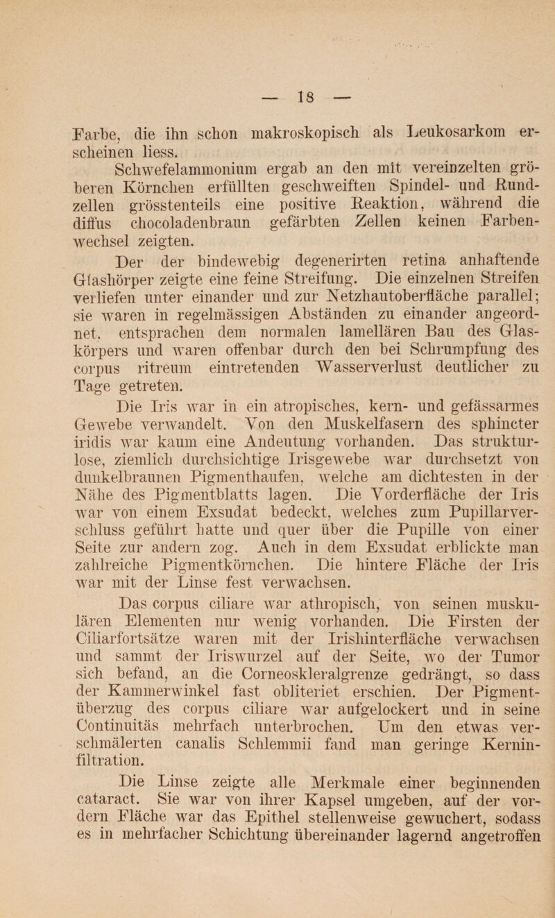 Farbe, die ihn schon makroskopisch als Leukosarkom er¬ scheinen liess. Schwefelammonium ergab an den mit vereinzelten grö¬ beren Körnchen erfüllten geschweiften Spindel- und ßund- zellen grösstenteils eine positive Reaktion, während die diffus chocoladenbraun gefärbten Zellen keinen Farben¬ wechsel zeigten. Der der bindewebig degenerirten retina anhaftende Glasliörper zeigte eine feine Streifung. Die einzelnen Streifen verliefen unter einander und zur Netzhautoberfläche parallel; sie waren in regelmässigen Abständen zu einander an geord¬ net. entsprachen dem normalen lamellären Bau des Glas¬ körpers und waren offenbar durch den bei Schrumpfung des corpus ritreum eintretenden Wasserverlust deutlicher zu Tage getreten. Die Iris war in ein atropisches, kern- und gefässarmes Gewebe verwandelt. Von den Muskelfasern des sphincter iridis war kaum eine Andeutung vorhanden. Das struktur¬ lose, ziemlich durchsichtige Irisgewebe war durchsetzt von dunkelbraunen Pigmenthaufen, welche am dichtesten in der Nähe des Pigmentblatts lagen. Die Vorderfläche der Iris war von einem Exsudat bedeckt, welches zum Pupillarver- schluss geführt hatte und quer über die Pupille von einer Seite zur andern zog. Auch in dem Exsudat erblickte man zahlreiche Pigmentkörnchen. Die hintere Fläche der Iris war mit der Linse fest verwachsen. Das corpus ciliare war atliropisch, von seinen musku¬ lären Elementen nur wenig vorhanden. Die Firsten der Ciliarfortsätze waren mit der Irisliinterfläche verwachsen und sammt der Iriswurzel auf der Seite, wo der Tumor sich befand, an die Corneoskleralgrenze gedrängt, so dass der Kammerwinkel fast obliteriet erschien. Der Pigment¬ überzug des corpus ciliare war aufgelockert und in seine Continuitäs mehrfach unterbrochen. Um den etwas ver¬ schmälerten canalis Schlemmii fand man geringe Kernin- f'iltration. Die Linse zeigte alle Merkmale einer beginnenden cataract. Sie war von ihrer Kapsel umgeben, auf der vor¬ dem Fläche war das Epithel stellenweise gewuchert, sodass es in mehrfacher Schichtung übereinander lagernd angetroffen