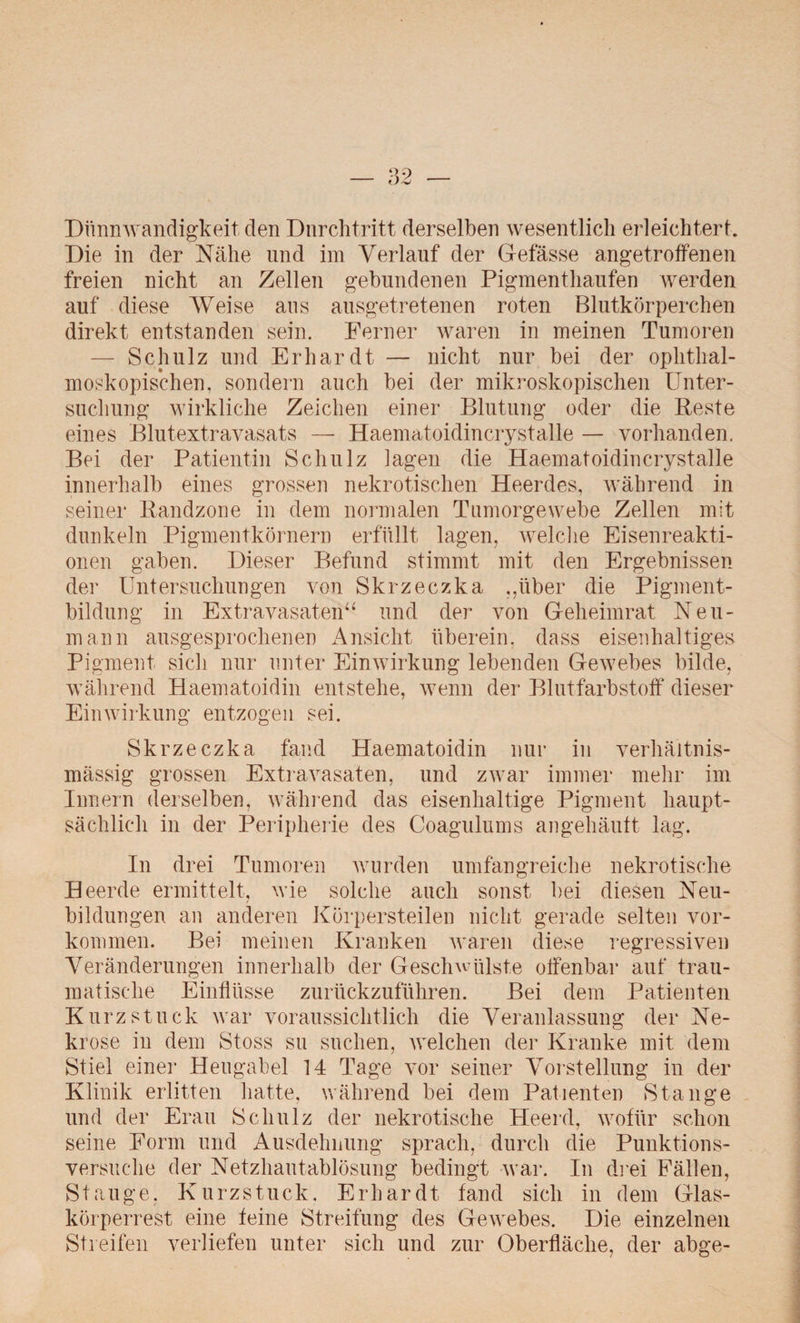 Dünnwandigkeit den Durchtritt derselben wesentlich erleichtert. Die in der Nähe und im Verlauf der Gefässe angetroffenen freien nicht an Zellen gebundenen Pigmenthaufen werden auf diese Weise aus ausgetretenen roten Blutkörperchen direkt entstanden sein. Ferner waren in meinen Tumoren — Schulz und Erhardt — nicht nur bei der ophthal¬ moskopischen, sondern auch bei der mikroskopischen Unter¬ suchung wirkliche Zeichen einer Blutung oder die Reste eines Blutextravasats — Haematoidincrystalle — vorhanden. Bei der Patientin Schulz lagen die Haematoidincrystalle innerhalb eines grossen nekrotischen Heerdes, während in seiner Randzone in dem normalen Tumorgewebe Zellen mit dunkeln Pigmentkörnern erfüllt lagen, welche Eisenreakti¬ onen gaben. Dieser Befund stimmt mit den Ergebnissen der Untersuchungen von Skrzeczka ,,über die Pigment¬ bildung in Extravasaten“ und der von Geheimrat Neu¬ mann ausgesprochenen Ansicht überein, dass eisenhaltiges Pigment sich nur unter Einwirkung lebenden Gewebes bilde, während Haematoidin entstehe, wenn der Blutfarbstoff dieser Einwirkung entzogen sei. Skrzeczka fand Haematoidin nur in verhältnis¬ mässig grossen Extravasaten, und zwar immer mehr im Innern derselben, während das eisenhaltige Pigment haupt¬ sächlich in der Peripherie des Coagulums angehäuft lag. In drei Tumoren wurden umfangreiche nekrotische Heerde ermittelt, wie solche auch sonst bei diesen Neu¬ bildungen an anderen Körpersteilen nicht gerade selten Vor¬ kommen. Bei meinen Kranken waren diese regressiven Veränderungen innerhalb der Geschwülste offenbar auf trau¬ matische Einflüsse zurückzuführen. Bei dem Patienten Kurz stuck war voraussichtlich die Veranlassung der Ne¬ krose in dem Stoss su suchen, welchen der Kranke mit dem Stiel einer Heugabel 14 Tage vor seiner Vorstellung in der Klinik erlitten hatte, während bei dem Patienten Stange und der Erau Schulz der nekrotische Heerd, wofür schon seine Form und Ausdehnung sprach, durch die Punktions¬ versuche der Netzhautablösung bedingt war. In drei Fällen, St äuge, Kurzstuck. Erhardt fand sich in dem Glas¬ körperrest eine feine Streifung des Gewebes. Die einzelnen Streifen verliefen unter sich und zur Oberfläche, der abge-
