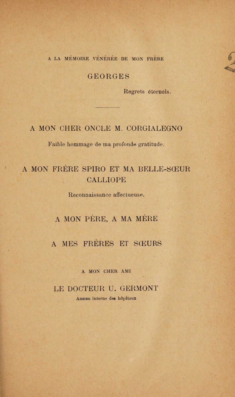 A LA MÉMOIRE VÉNÉRÉE DE MON FRÈRE GEORGES Regrets éternels. A MON CHER ONCLE M. CORGIALEGNO Faible hommage de ma profonde gratitude. A MON FRERE SPIRO ET MA BELLE-SŒUR CALLIOPE Reconnaissance affectueuse. A MON PÈRE, A MA MERE A MES FRERES ET SŒURS A MON CHER AMI LE DOCTEUR U. GERMONT Ancien interne des hôpitaux