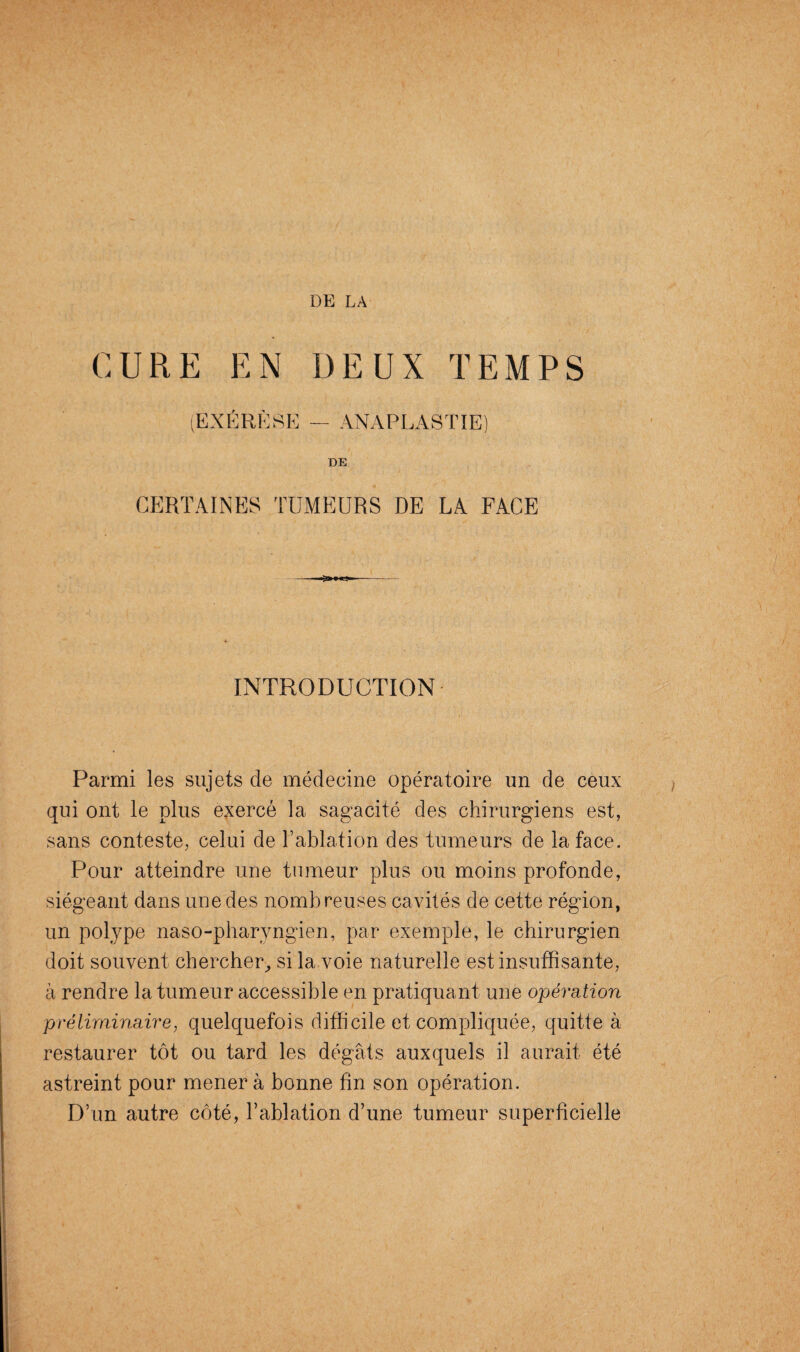 DE LA CURE EN DEUX TEMPS (EXÉRÈSE — ANAPLASTIE) DE CERTAINES TUMEURS DE LA FACE O»» «a*- INTRODUCTION Parmi les sujets de médecine opératoire un de ceux qui ont le plus exercé la sagacité des chirurgiens est, sans conteste, celui de l’ablation des tumeurs de la face. Pour atteindre une tumeur plus ou moins profonde, siégeant dans une des nombreuses cavités de cette région, un polype naso-pharyngien, par exemple, le chirurgien doit souvent chercher, si la voie naturelle est insuffisante, à rendre la tumeur accessible en pratiquant une opération préliminaire, quelquefois difficile et compliquée, quitte à restaurer tôt ou tard les dégâts auxquels il aurait été astreint pour mènera bonne fin son opération. D’un autre côté, l’ablation d’une tumeur superficielle