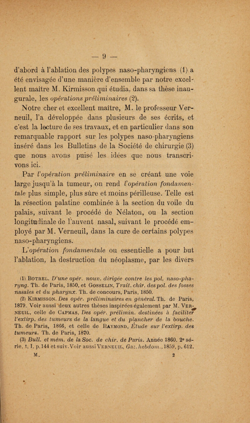 d’abord à l’ablation des polypes naso-pharyngiens (1) a été envisagée d’une manière d’ensemble par notre excel¬ lent maître M. Kirmisson qui étudia, dans sa thèse inau¬ gurale, les opérations préliminaires (2). Notre cher et excellent maître, M. le professeur Ver- neuil, l’a développée dans plusieurs de ses écrits, et c’est la lecture de ses travaux, et en particulier dans son remarquable rapport sur les polypes naso-pharyngiens inséré dans les Bulletins de la Société de chirurgie (3) que nous avons puisé les idées que nous transcri¬ vons ici. Par Vopération préliminaire en se créant une voie large jusqu’à la tumeur, on rend Vopération fondamen¬ tale plus simple, plus sûre et moins périlleuse. Telle est la résection palatine combinée à la section du voile du palais, suivant le procédé de Nélaton, ou la section longitudinale de l’auvent nasal, suivant le procédé em¬ ployé par M. Verneuil, dans la cure de certains polypes naso-pharyngiens. h'opération fondamentale ou essentielle a pour but l’ablation, la destruction du néoplasme, par les divers (1) Botrel. D'une opér. noue. dirigée contre les pol. naso-pha- ryng. Th. de Paris, 1850, et Gosselin, Trait, chir. des pol. des fosses nasales et du pharynx. Th. de concours, Paris, 1850. (2) Kirmisson. Des opér. préliminaires en général. Th. de Paris, 1879. Voir aussi deux autres thèses inspirées également par M. Ver¬ neuil, celle de Capmas, Des opér. prélimin. destinées à, faciliter l'extirp. des tumeurs de la langue et du plancher de la bouche. Th. de Paris, 1866, et celle de Raymond, Etude sur l'extirp. des tumeurs. Th. de Paris, 1870. (3) Bull, etmém. de la Soc. de chir. de Paris. Année 1860. 2e sé¬ rie, t, I. p.144 et suiv.Voir aussi Verneuil, Gaz. hebdom., 1859, p. 612. M. * 2