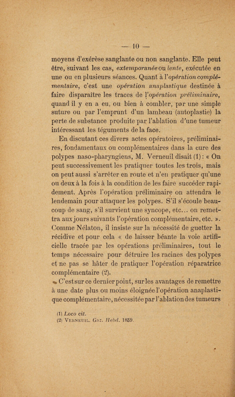 moyens d’exérèse sanglante ou non sanglante. Elle peut être, suivant les cas, extemporanée ou lente, exécutée en une ou en plusieurs séances. Quant hY opération complé¬ mentaire, c’est une opération anaplastique destinée à faire disparaître les traces de Yopération préliminaire, quand il y en a eu, ou bien à combler, par une simple suture ou par l’emprunt d’un lambeau (autoplastie) la perte de substance produite par l’ablation dhine tumeur intéressant les téguments delà face. En discutant ces divers actes opératoires, préliminai¬ res, fondamentaux ou complémentaires dans la cure des polypes naso-pharyngiens, M. Verneuil disait (1) : ce On peut successivement les pratiquer toutes les trois, mais on peut aussi s’arrêter en route et n’en pratiquer qu’une ou deux à la fois à la condition de les faire succéder rapi¬ dement. Après l’opération préliminaire on attendra le lendemain pour attaquer les polypes. S’il s’écoule beau¬ coup de sang, s’il survient une syncope, etc... on remet¬ tra aux jours suivants l’opération complémentaire, etc. ». Comme Nélaton, il insiste sur la nécessité de guetter la récidive et pour cela ce de laisser béante la voie artifi¬ cielle tracée par les opérations préliminaires, tout le temps nécessaire pour détruire les racines des polypes et ne pas se hâter de pratiquer l’opération réparatrice complémentaire (2). - C’estsurce dernierpoint, sur les avantages de remettre à une date plus ou moins éloignée l’opération anaplasti¬ que complémentaire, nécessitée par l’ablation des tumeurs (1) Logo cit. (2) Verneuil. Gaz. Hebd. 1859.