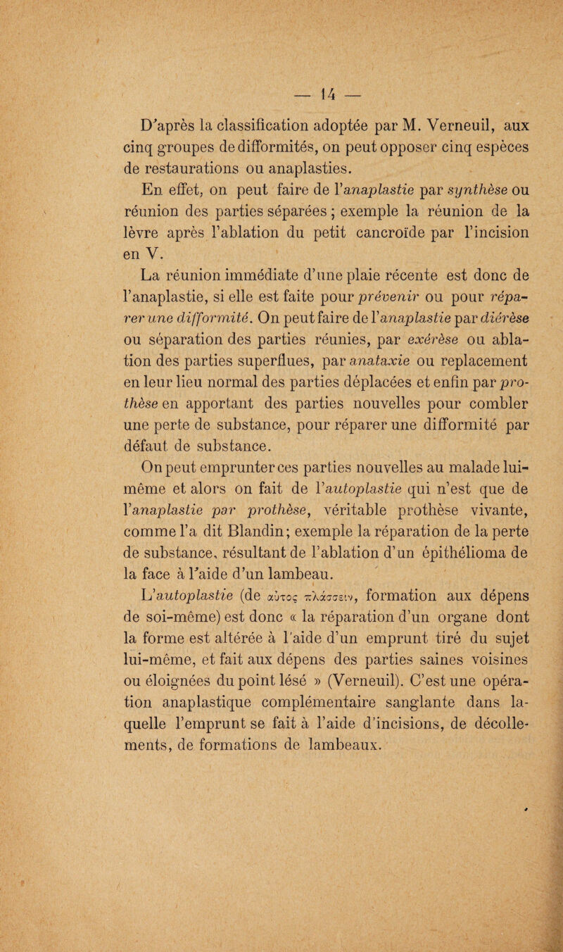 D'après la classification adoptée par M. Verneuil, aux cinq groupes de difformités, on peut opposer cinq espèces de restaurations ou anaplasties. En effet, on peut faire de Yanaplastie par synthèse ou réunion des parties séparées ; exemple la réunion de la lèvre après l’ablation du petit cancroïde par l’incision en V. La réunion immédiate d’une plaie récente est donc de l’anaplastie, si elle est faite pour prévenir ou pour répa¬ rer une difformité. On peut faire de Yanaplastie par diérèse ou séparation des parties réunies, par exérèse ou abla¬ tion des parties superflues, par anataxie ou replacement en leur lieu normal des parties déplacées et enfin par pro¬ thèse en apportant des parties nouvelles pour combler une perte de substance, pour réparer une difformité par défaut de substance. On peut emprunter ces parties nouvelles au malade lui- même et alors on fait de Y autoplastie qui n’est que de Yanaplastie par prothèse, véritable prothèse vivante, comme l’a dit Blandin; exemple la réparation de la perte de substance, résultant de l’ablation d’un épithélioma de la face à l'aide d’un lambeau. i L’autoplastie (de aÙToc xXàcraeiv, formation aux dépens de soi-même) est donc ce la réparation d’un organe dont la forme est altérée à l’aide d’un emprunt tiré du sujet lui-même, et fait aux dépens des parties saines voisines ou éloignées du point lésé » (Verneuil). C’est une opéra¬ tion anaplastique complémentaire sanglante dans la¬ quelle l’emprunt se fait à l’aide d’incisions, de décolle¬ ments, de formations de lambeaux.