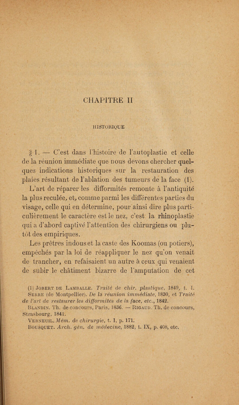 HISTORIQUE g 1. — C’est dans l’histoire de F autoplastie et celle de la réunion immédiate que nous devons chercher quel¬ ques indications historiques sur la restauration des plaies résultant de l’ablation des tumeurs de la face (1). L’art de réparer les difformités remonte à l’antiquité la plus reculée^ et, comme parmi les différentes parties du visage, celle qui en détermine, pour'ainsi dire plus parti¬ culièrement le caractère est le nez, c’est la rhinoplastie qui a d’abord captivé l’attention des chirurgiens ou plu¬ tôt des empiriques. Les prêtres indous et la caste des Koomas (ou potiers), empêchés par la loi de réappliquer le nez qu’on venait de trancher, en refaisaient un autre à ceux qui venaient de subir le châtiment bizarre de l’amputation de cet • i s (1) Jobert de Lamballe. Traité de chir. plastique, 1849, t. I. Serre (de Montpellier). De la réunion immédiate, 1830, et Traité de Vart de restaurer les difformités de la face, etc., 1842. Blandin. Th. de concours, Paris, 1836. — Rigaud. Th. de concours, Strasbourg, 1841. Verneuil. Mèm. de chirurgie, t. I, p. 171. Bousquet. Arch. gén. de médecine, 1882, t. IX, p. 408, etc.
