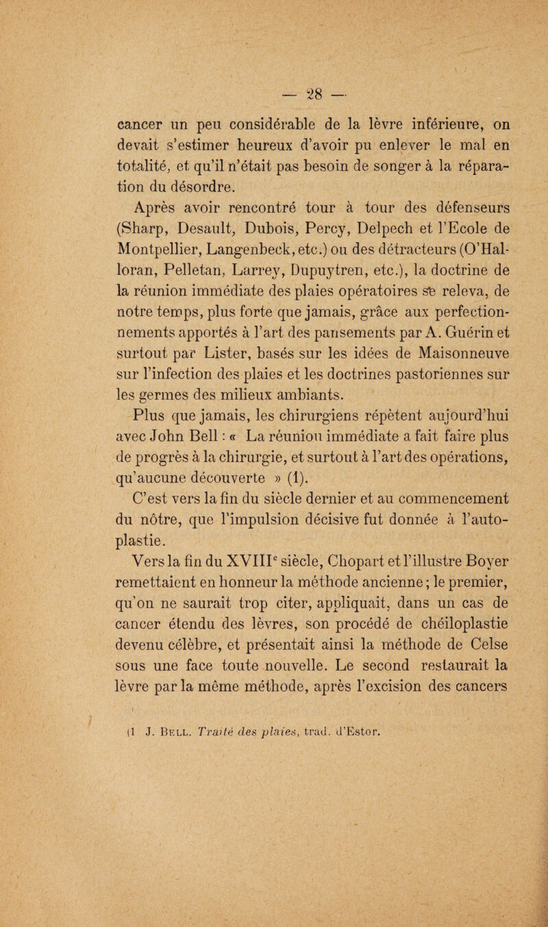 cancer un peu considérable de la lèvre inférieure, on devait s’estimer heureux d’avoir pu enlever le mal en totalité, et qu’il n’était pas besoin de songer à la répara¬ tion du désordre. Après avoir rencontré tour à tour des défenseurs (Sharp, Desault, Dubois, Percy, Delpech et l’Ecole de Montpellier, Langenbeck, etc.) ou des détracteurs (O’Hal- loran, Pelletan, Larrey, Dupuytren, etc.), la doctrine de la réunion immédiate des plaies opératoires s£ releva, de notre temps, plus forte que jamais, grâce aux perfection¬ nements apportés à l’art des pansements par A. Guérin et surtout par Lister, basés sur les idées de Maisonneuve sur l’infection des plaies et les doctrines pastoriennes sur les germes des milieux ambiants. Plus que jamais, les chirurgiens répètent aujourd’hui avec John Bell : « La réunion immédiate a fait faire plus de progrès à la chirurgie, et surtout à l’art des opérations, qu’aucune découverte » (1). C’est vers latin du siècle dernier et au commencement du nôtre, que l’impulsion décisive fut donnée à l’auto- plastie. Vers la fin du XVIIIe siècle, Chopart et l’illustre Boyer remettaient en honneur la méthode ancienne ; le premier, qu’on ne saurait trop citer, appliquait, dans un cas de cancer étendu des lèvres, son procédé de chéiloplastie devenu célèbre, et présentait ainsi la méthode de Celse sous une face toute nouvelle. Le second restaurait la lèvre par la même méthode, après l’excision des cancers i (1 J. Bell. Traité des plaies, trad. d’Estor.