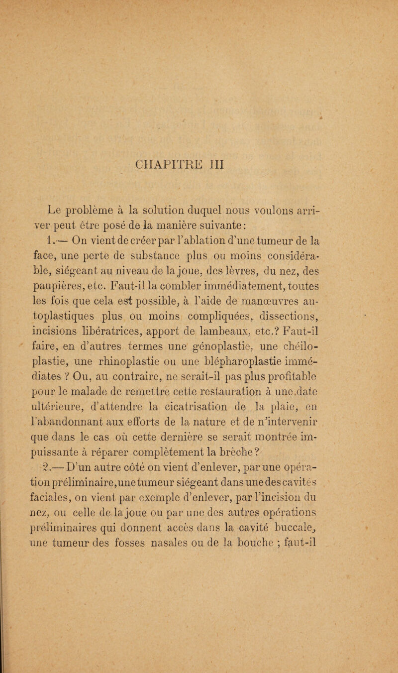 Le problème à la solution duquel nous voulons arri¬ ver peut être posé de la manière suivante : 1.— On vient de créer par l’ablation d’une tumeur de la face, une perte de substance plus ou moins considéra¬ ble, siégeant au niveau de la joue, des lèvres, du nez, des paupières, etc. Faut-il la combler immédiatement, toutes les fois que cela est possible, à l’aide de manœuvres au- toplastiques plus ou moins compliquées, dissections, incisions libératrices, apport de lambeaux, etc.? Faut-il faire, en d’autres termes une génoplastie, une chéilo- plastie, une rhinoplastie ou une blépharoplastie immé¬ diates ? Ou, au contraire, ne serait-il pas plus profitable pour le malade de remettre cette restauration à une date ultérieure, d’attendre la cicatrisation de la plaie, en l’abandonnant aux efforts de la nature et de nfintervenir que dans le cas où cette dernière se serait montrée im¬ puissante à réparer complètement la brèche? 2.— D’un autre côté on vient d’enlever, par une opéra¬ tion préliminaire, une tumeur siégeant dans une des cavité s faciales, on vient par exemple d’enlever, par l’incision du nez, ou celle de la joue ou par une des autres opérations préliminaires qui donnent accès dans la cavité buccale., une tumeur des fosses nasales ou de la bouche ; faut-il