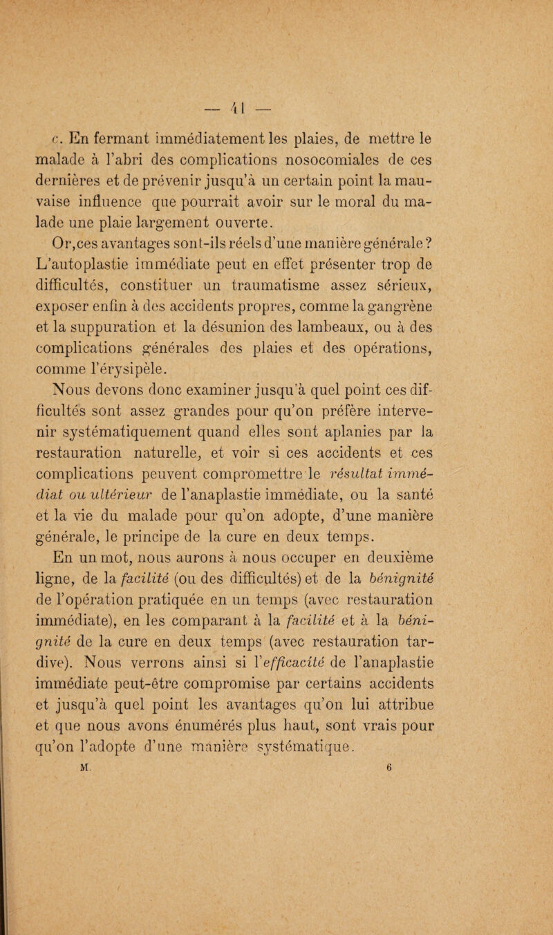 c. En fermant immédiatement les plaies, de mettre le malade à l’abri des complications nosocomiales de ces dernières et de prévenir jusqu’à un certain point la mau¬ vaise influence que pourrait avoir sur le moral du ma¬ lade une plaie largement ouverte. Or,ces avantages sont-ils réels d’une manière générale ? L’auto plastie immédiate peut en effet présenter trop de difficultés, constituer un traumatisme assez sérieux, exposer enfin à des accidents propres, comme la gangrène et la suppuration et la désunion des lambeaux, ou à des complications générales des plaies et des opérations, comme l’érysipèle. Nous devons donc examiner jusqu’à quel point ces dif¬ ficultés sont assez grandes pour qu’on préfère interve¬ nir systématiquement quand elles sont aplanies par la restauration naturelle, et voir si ces accidents et ces complications peuvent compromettre le résultat immé¬ diat ou ultérieur de l’anaplastie immédiate, ou la santé et la vie du malade pour qu’on adopte, d’une manière générale, le principe de la cure en deux temps. En un mot, nous aurons à nous occuper en deuxième ligne, de la facilité (ou des difficultés) et de la bénignité de l’opération pratiquée en un temps (avec restauration immédiate), en les comparant à la facilité et à la béni¬ gnité de la cure en deux temps (avec restauration tar¬ dive). Nous verrons ainsi si Y efficacité de l’anaplastie immédiate peut-être compromise par certains accidents et jusqu’à quel point les avantages qu’on lui attribue et que nous avons énumérés plus haut, sont vrais pour qu’on l’adopte d’une manière systématique. M. 6