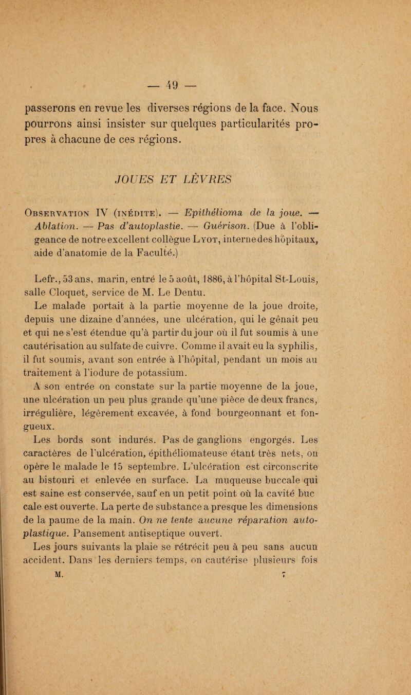 passerons en revue les diverses régions de la face. Nous pourrons ainsi insister sur quelques particularités pro¬ pres à chacune de ces régions. JOUES ET LÈVRES Observation IV (inédite). — Epithélioma de la joue. — Ablation. — Pas d'auto plastie. — Guérison. (Due à l’obli¬ geance de notre excellent collègue Lyot, interne des hôpitaux, aide d’anatomie de la Faculté.) Lefr.,53ans, marin, entré le 5 août, 1886, à l’hôpital St-Louis, salle Cloquet, service de M. Le Dentu. Le malade portait à la partie moyenne de la joue droite, depuis une dizaine d’années, une ulcération, qui le gênait peu et qui ne s’est étendue qu’à partir du jour où il fut soumis à une cautérisation au sulfate de cuivre. Comme il avait eu la syphilis, il fut soumis, avant son entrée à l’hôpital, pendant un mois au traitement à l’iodure de potassium. A son entrée on constate sur la partie moyenne de la joue, une ulcération un peu plus grande qu’une pièce de deux francs, irrégulière, légèrement excavée, à fond bourgeonnant et fon¬ gueux. Les bords sont indurés. Pas de ganglions engorgés. Les caractères de l’ulcération, épithéliomateuse étant très nets, on opère le malade le 15 septembre. L’ulcération est circonscrite au bistouri et enlevée en surface. La muqueuse buccale qui est saine est conservée, sauf en un petit point où la cavité bue cale est ouverte. La perte de substance a presque les dimensions de la paume de la main. On ne tente aucune réparation auto¬ plastique. Pansement antiseptique ouvert. Les jours suivants la plaie se rétrécit peu à peu sans aucun accident. Dans les derniers temps, on cautérise plusieurs fois M. «