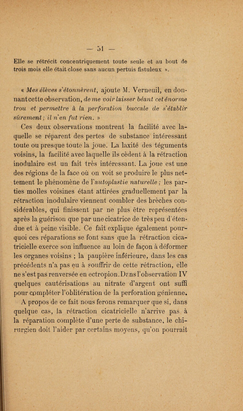 Elle se rétrécit concentriquement toute seule et au bout de trois mois elle était close sans aucun pertuis fistuleux ». « Mes élèves s étonnèrent, ajoute M. Verneuil, en don¬ nant cette observation, de me voir laisser béant cet énor me trou et permettre à la perforation buccale de s'établir sûrement ; il n en fut rien. » Ces deux observations montrent la facilité avec la¬ quelle se réparent des pertes de substance intéressant toute ou presque toute la joue. La laxité des téguments voisins, la facilité avec laquelle ils cèdent à la rétraction modulaire est un fait très intéressant. La joue est une des régions de la face où on voit se produire le plus net¬ tement le phénomène de Y autoplastie naturelle ; les par¬ ties molles voisines étant attirées graduellement par la rétraction inodulaire viennent combler des brèches con¬ sidérables, qui finissent par ne plus être représentées après la guérison que par une cicatrice de très peu d’éten¬ due et à peine visible. Ce fait explique également pour¬ quoi ces réparations se font sans que la rétraction cica¬ tricielle exerce son influence au loin de façon à déformer les organes voisins ; la paupière inférieure, dans les cas précédents n’a pas eu à souffrir de cette rétraction, elle ne s’est pas renversée en ectropion. Dans l’observation IV quelques cautérisations au nitrate d’argent ont suffi pour compléter l’oblitération de la perforation génienne. A propos de ce fait nous ferons remarquer que si, dans quelque cas, la rétraction cicatricielle n’arrive pas à la réparation complète d’une perte de substance, le chi¬ rurgien doit l’aider par certains moyens, qu’on pourrait