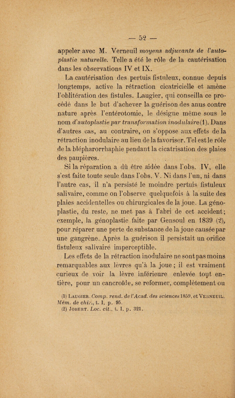 appeler avec M. Verneuil moyens adjuvants de Vauto¬ plastie naturelle. Telle a été le rôle de la cautérisation dans les observations IV et IX. La cautérisation des pertuis fistuleux, connue depuis longtemps, active la rétraction cicatricielle et amène l’oblitération des fistules. Laugier, qui conseilla ce pro¬ cédé dans le but d’achever la guérison des anus contre nature après l’entérotomie, le désigne même sous le nom d'autoplastie par transformation inodulaire(\). Dans d’autres cas, au contraire, on s’oppose aux effets de la rétraction modulaire au lieu de la favoriser. Tel est le rôle de la blépharorrhaphie pendant la cicatrisation des plaies des paupières. Si la réparation a dû être aidée dans l’obs. IV, elle s’est faite toute seule dans l’obs. V. Ni dans l’un, ni dans l’autre cas, il n’a persisté le moindre pertuis fistuleux salivaire, comme on l’observe quelquefois à la suite des plaies accidentelles ou chirurgicales de la joue. La géno- plastie, du reste, ne met pas à l’abri de cet accident; exemple, la génoplastie faite par Gensoul en 1839 (2), pour réparer une perte de substance de la joue causée par une gangrène. Après la guérison il persistait un orifice fistuleux salivaire imperceptible. Les effets de la rétraction inodulaire ne sont pas moins remarquables aux lèvres qu’à la joue ; il est vraiment curieux de voir la lèvre inférieure enlevée tout en- . y» ' ^ tière, pour un cancroïde, se reformer, complètement ou (1) Laugier. Comp. rend, de U Acad, des sciences 1859, et Verneuil, Mém. de chiv., t. I, p. 95. (2) Jobert. Loc. cit., t. I, p. 321.