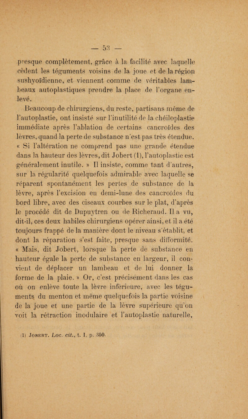 presque complètement, grâce à la facilité avec laquelle cèdent les téguments voisins de la joue et de la région sushvoïdienne, et viennent comme de véritables lam- tj 7 beaux autoplastiques prendre la place de l’organe en¬ levé. Beaucoup de chirurgiens, du reste, partisans même de l’autoplastie, ont insisté sur l’inutilité de la chéiloplastie immédiate après l’ablation de certains cancroïdes des lèvres, quand la perte de substance n’est pas très étendue. « Si l’altération ne comprend pas une grande étendue dans la hauteur des lèvres, dit Jobert (1), l’autoplastie est généralement inutile. » Il insiste, comme tant d’autres, sur la régularité quelquefois admirable avec laquelle se réparent spontanément les perles de substance de la lèvre, après l’excision en demi-lune des cancroïdes du bord libre, avec des ciseaux courbes sur le plat, d’après le procédé dit de Dupuvtren ou de Richeraud. Il a vu, dit-il, ces deux habiles chirurgiens opérer ainsi, et il a été toujours frappé de la manière dont le niveau s’établit, et dont la réparation s’est faite, presque sans dilibrmité. « Mais, dit Jobert, lorsque la perte de substance en hauteur égale la perte de substance en largeur, il con¬ vient de déplacer un lambeau et de lui donner la forme de la plaie. » Or, c’est précisément dans les cas où on enlève toute la lèvre inférieure, avec les tégu¬ ments du menton et même quelquefois la partie voisine de la joue et une partie de la lèvre supérieure qu'on voit la rétraction modulaire et l’autoplastie naturelle,