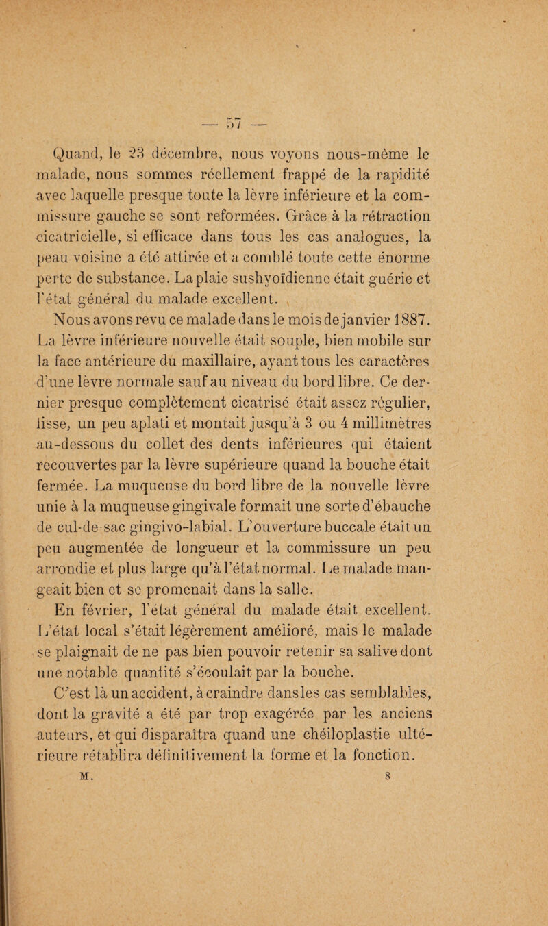 ♦ Quand, le 23 décembre, nous voyons nous-mème le malade, nous sommes réellement frappé de la rapidité avec laquelle presque toute la lèvre inférieure et la com¬ missure gauche se sont reformées. Grâce à la rétraction cicatricielle, si efficace dans tous les cas analogues, la peau voisine a été attirée et a comblé toute cette énorme perte de substance. La plaie sushvoïdienne était guérie et l’état général du malade excellent. Nous avons revu ce malade dans le mois de janvier 1887. La lèvre inférieure nouvelle était souple, bien mobile sur la face antérieure du maxillaire, ayant tous les caractères d’une lèvre normale sauf au niveau du bord fibre. Ce der¬ nier presque complètement cicatrisé était assez régulier, fisse, un peu aplati et montait jusqu’à 3 ou 4 millimètres au-dessous du collet des dents inférieures qui étaient recouvertes par la lèvre supérieure quand la bouche était fermée. La muqueuse du bord libre de la nouvelle lèvre unie à la muqueuse gingivale formait une sorte d’ébauche de cul-de-sac gingivo-labial. L’ouverture buccale était un peu augmentée de longueur et la commissure un peu arrondie et plus large qu’à l’état normal. Le malade man¬ geait bien et se promenait dans la salle. En février, l’état général du malade était excellent. L’état local s’était légèrement amélioré, mais le malade se plaignait de ne pas bien pouvoir retenir sa salive dont une notable quantité s’écoulait par la bouche. (Lest là un accident, à craindre dans les cas semblables, dont la gravité a été par trop exagérée par les anciens auteurs, et qui disparaîtra quand une chéiloplastie ulté¬ rieure rétablira définitivement la forme et la fonction. M. 8