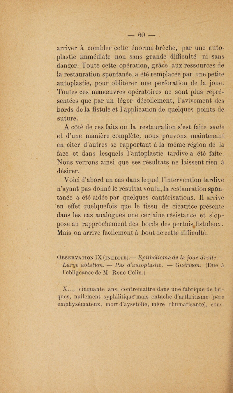 arriver à combler cette énorme brèche, par une auto- plastie immédiate non sans grande difficulté ni sans danger. Toute cette opération, grâce aux ressources de la restauration spontanée, a été remplacée par une petite autoplastie, pour oblitérer une perforation de la joue. Toutes ces manœuvres opératoires ne sont plus repré¬ sentées que par un léger décollement, l’avivement des bords de la fistule et l’application de quelques points de suture. A côté de ces faits ou la restauration s’est faite seule et d’une manière complète, nous pouvons maintenant en citer d’autres se rapportant à la même région de la face et dans lesquels l’autoplastie tardive a été faite. Nous verrons ainsi que ses résultats ne laissent rien à désirer. Voici d’abord un cas dans lequel l’intervention tardive n’avant pas donné le résultat voulu, la restauration spon¬ tanée a été aidée par quelques cautérisations. Il arrive en effet quelquefois que le tissu de cicatrice présente dans les cas analogues une certaine résistance et s’op¬ pose au rapprochement des bords des pertuis^fistuleux. Mais on arrive facilement à bout de cette difficulté. N Observation IX (inédite).— Epithéliomade la joue droite.— Large ablation. — Pas d'autoplastie. — Guérison. (Due à l’obligeance de M. René Colin.) X..., cinquante ans, contremaître dans une fabrique de bri¬ ques, nullement syphilitique^mais entaché d’arthritisme (père emphysémateux, mort d’aysstolie, mère rhumatisante), cons-