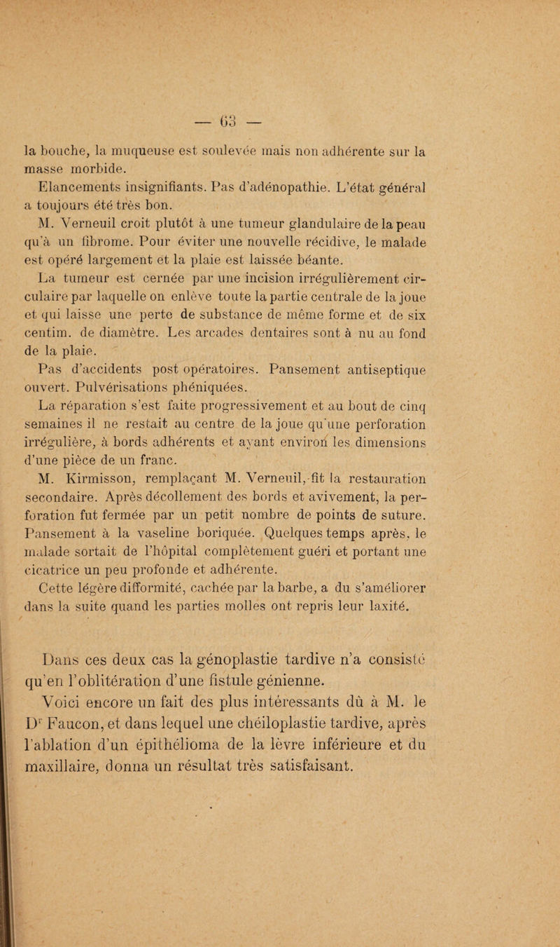 la bouche, la muqueuse est soulevée mais non adhérente sur la masse morbide. Elancements insignifiants. Pas d’adénopathie. L’état général a toujours été très bon. M. Verneuil croit plutôt à une tumeur glandulaire de la peau qu'à un fibrome. Pour éviter une nouvelle récidive, le malade est opéré largement et la plaie est laissée béante. La tumeur est cernée par une incision irrégulièrement cir¬ culaire par laquelle on enlève toute la partie centrale de la joue et qui laisse une perte de substance de même forme et de six centim. de diamètre. Les arcades dentaires sont à nu au fond de la plaie. Pas d’accidents post opératoires. Pansement antiseptique ouvert. Pulvérisations phéniquées. La réparation s’est faite progressivement et au bout de cinq semaines il ne restait au centre de la joue qu’une perforation irrégulière, à bords adhérents et ayant environ les dimensions d’une pièce de un franc. M. Kirmisson, remplaçant M. Verneuil,-fît la restauration secondaire. Après décollement des bords et avivement, la per¬ foration fut fermée par un petit nombre de points de suture. Pansement à la vaseline boriquée. Quelques temps après, le malade sortait de l’hôpital complètement guéri et portant une cicatrice un peu profonde et adhérente. Cette légère difformité, cachée par la barbe, a du s’améliorer dans la suite quand les parties molles ont repris leur laxité. Dans ces deux cas la génoplastie tardive n’a consisté qu’en F oblitération d’une fistule génienne. Voici encore un fait des plus intéressants dû à M. le Dr Faucon, et dans lequel une chéiloplastie tardive, après l'ablation d’un épithélioma de la lèvre inférieure et du maxillaire, donna un résultat très satisfaisant.