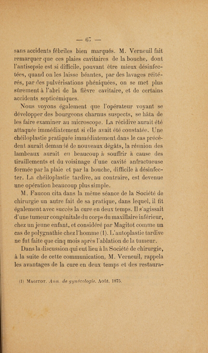 sans accidents fébriles bien marqués. M. Verneuil fait remarquer que ces plaies cavitaires de la bouche, dont l’antisepsie est si difficile, pouvant être mieux désinfec¬ tées, quand on les laisse béantes, par des lavages réité¬ rés, par des pulvérisations phéniquées, on se met plus sûrement à l’abri de la fièvre cavitaire, et de certains accidents septicémiques. Nous voyons également que l’opérateur voyant se développer des bourgeons charnus suspects, se hâta de les faire examiner au microscope. La récidive aurait été attaquée immédiatement si elle avait été constatée. Une chéiloplastie pratiquée immédiatement dans le cas précé¬ dent aurait demandé de nouveaux dégâts, la réunion des lambeaux aurait eu beaucoup à souffrir à cause des tiraillements et du voisinage d’une cavité anfractueuse formée par la plaie et par la bouche, difficile à désinfec¬ ter. La chéiloplastie tardive, au contraire, est devenue une opération beaucoup plus simple. M. Faucon cita dans la même séance de la Société de chirurgie un autre fait de sa pratique, dans lequel, il fit également avec succès la cure en deux temps. Il s’agissait d’une tumeur congénitale du corps du maxillaire inférieur, chez un jeune enfant, et considéré par Magitot comme un cas de polygnathie chez l’homme (1). L’autoplastie tardive ne fut faite que cinq mois après l’ablation de la tumeur. Dans la discussion qui eut lieu à la Société de chirurgie, à la suite de cette communication, M. Verneuil, rappela les avantages de la cure en deux temps et des restaura- (1) Magitot. Ann. de gynécologie. Août, 1875.