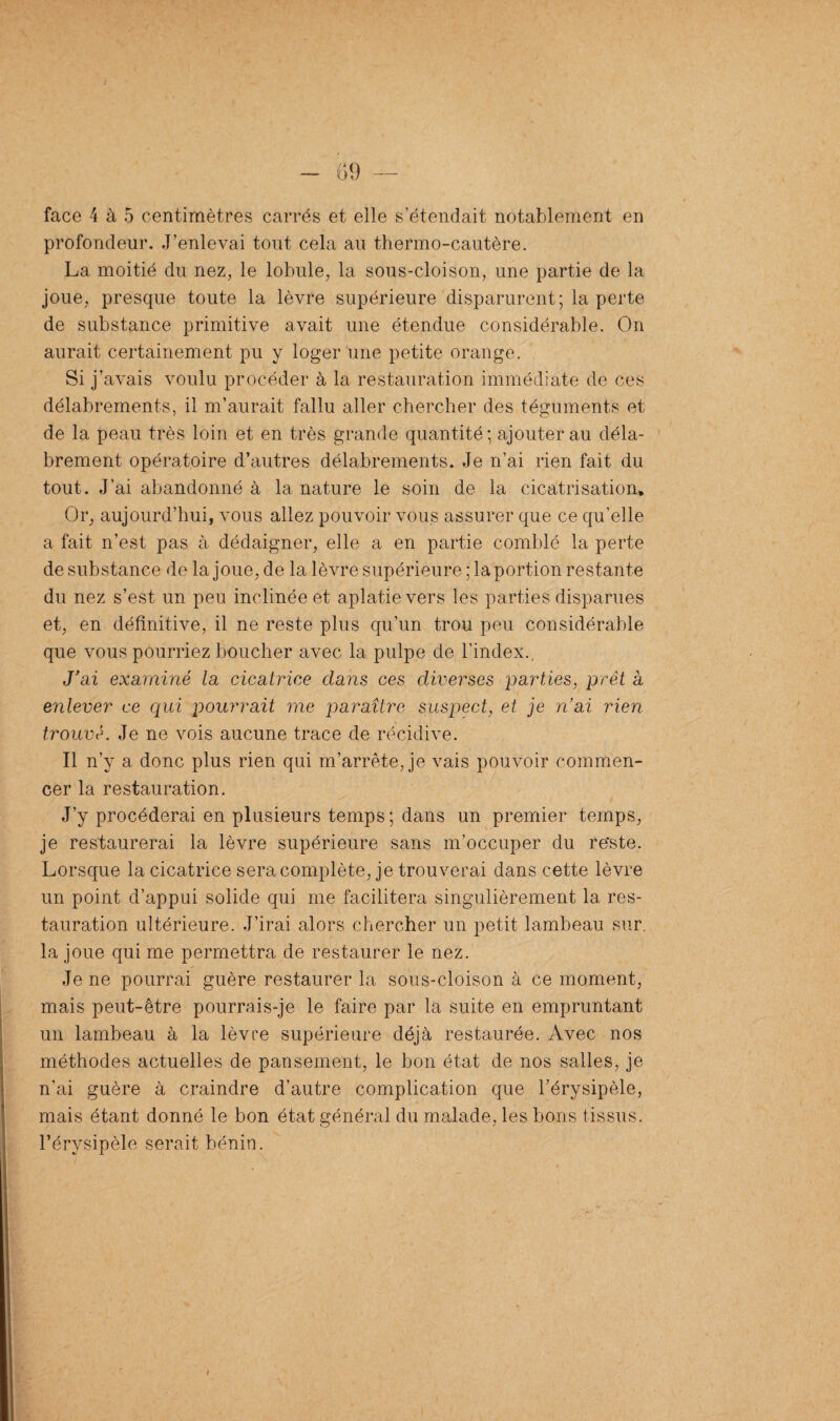 profondeur. J’enlevai tout cela au thermo-cautère. La moitié du nez, le lobule, la sous-cloison, une partie de la joue, presque toute la lèvre supérieure disparurent; la perte de substance primitive avait une étendue considérable. On aurait certainement pu y loger une petite orange. Si j’ avais voulu procéder à la restauration immédiate de ces délabrements, il m’aurait fallu aller chercher des téguments et de la peau très loin et en très grande quantité; ajouter au déla¬ brement opératoire d’autres délabrements. Je n’ai rien fait du tout. J’ai abandonné à la nature le soin de la cicatrisation* Or, aujourd’hui, vous allez pouvoir vous assurer que ce qu’elle a fait n’est pas à dédaigner, elle a en partie comblé la perte de substance de la joue, de la lèvre supérieure ; la portion restante du nez s’est un peu inclinée et aplatie vers les parties disparues et, en définitive, il ne reste plus qu’un trou peu considérable que vous pourriez boucher avec la pulpe de l’index. J'ai examiné la cicatrice clans ces diverses parties, prêt a enlever ce qui pourrait me paraître suspect, et je n’ai rien trouve. Je ne vois aucune trace de récidive. Il n’v a donc plus rien qui m’arrête, je vais pouvoir commen¬ cer la restauration. J’y procéderai en plusieurs temps ; dans un premier temps, je restaurerai la lèvre supérieure sans m’occuper du re*ste. Lorsque la cicatrice sera complète, je trouverai dans cette lèvre un point d’appui solide qui me facilitera singulièrement la res¬ tauration ultérieure. J’irai alors chercher un petit lambeau sur. la joue qui me permettra de restaurer le nez. Je ne pourrai guère restaurer la sous-cloison à ce moment, mais peut-être pourrais-je le faire par la suite en empruntant un lambeau à la lèvre supérieure déjà restaurée. Avec nos méthodes actuelles de pansement, le bon état de nos salles, je n'ai guère à craindre d’autre complication que l’érysipèle, mais étant donné le bon état général du malade, les bons tissus, l’érysipèle serait bénin.