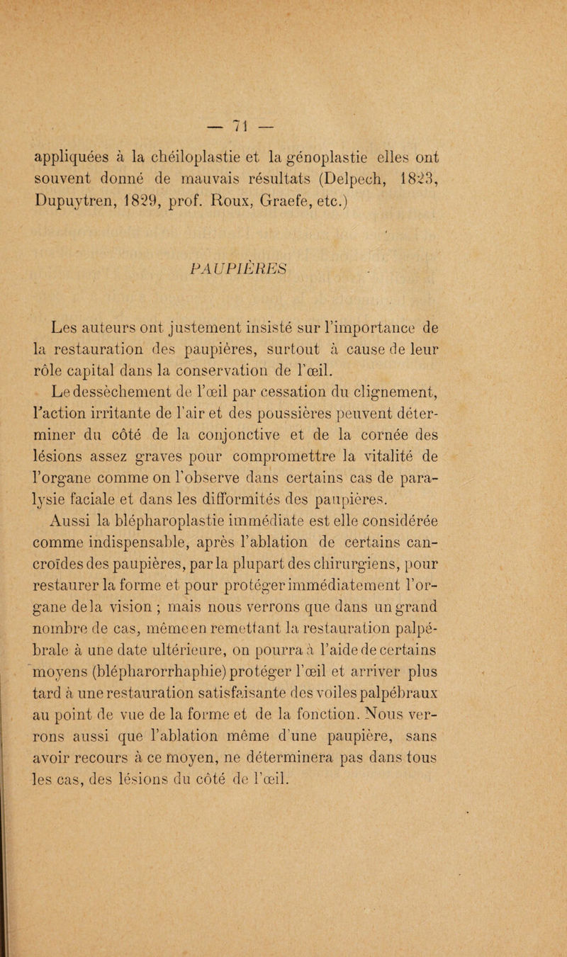 appliquées à la chéiloplastie et la génoplastie elles ont souvent donné de mauvais résultats (Delpech, 18:23, Dupuytren, 1829, prof. Roux, Graefe, etc.) PA U PI ERES Les auteurs ont justement insisté sur F importance de la restauration des paupières, surtout à cause de leur rôle capital dans la conservation de F œil. Le dessèchement de l’œil par cessation du clignement, Faction irritante de l’air et des poussières peuvent déter¬ miner du côté de la conjonctive et de la cornée des lésions assez graves pour compromettre la vitalité de F organe comme on F observe dans certains cas de para¬ lysie faciale et dans les difformités des paupières. Aussi la blépharoplastie immédiate est elle considérée comme indispensable, après l’ablation de certains can- croïdes des paupières, parla plupart des chirurgiens, pour restaurer la forme et pour protéger immédiatement l’or¬ gane delà vision ; mais nous verrons que dans un grand nombre de cas, même en remettant la restauration palpé¬ brale à une date ultérieure, on pourra à l’aide de certains moyens (blépharorrhaphie) protéger l’œil et arriver plus tard à une restauration satisfaisante des voiles palpébraux au point de vue de la forme et de la fonction. Nous ver¬ rons aussi que l’ablation même d’une paupière, sans avoir recours à ce moyen, ne déterminera pas dans tous les cas, des lésions du côté de l’œil.