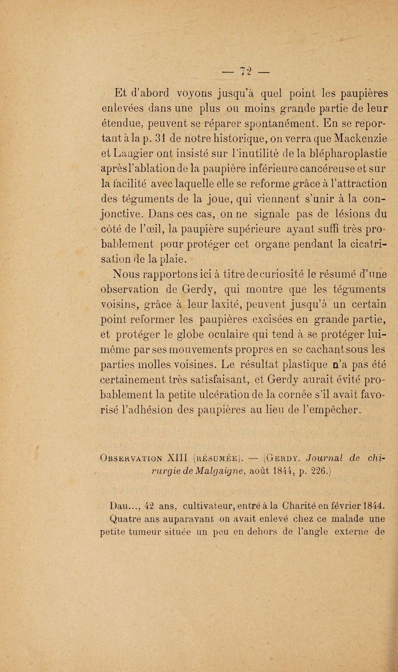 Et d’abord voyons jusqu’à quel point les paupières enlevées dans une plus ou moins grande partie de leur étendue, peuvent se réparer spontanément. En se repor¬ tant à la p. 31 de notre historique, on verra que Mackenzie et Laugier ont insisté sur l’inutilité de la blépharoplastie après l'ablation de la paupière inférieure cancéreuse et sur la facilité avec laquelle elle se reforme grâce à l’attraction des téguments de la joue, qui viennent s’unir à la con¬ jonctive. Dans ces cas, on ne signale pas de lésions du côté de l’œil, la paupière supérieure ayant suffi très pro¬ bablement pour protéger cet organe pendant la cicatri¬ sation de la plaie. Nous rapportons ici à titre de curiosité le résumé d’une observation de Gerdv, qui montre que les téguments voisins, grâce à leur laxité, peuvent jusqu’à un certain point reformer les paupières excisées en grande partie, et protéger le globe oculaire qui tend à se protéger lui- même par ses mouvements propres en se cachant sous les parties molles voisines. Le résultat plastique n’a pas été certainement très satisfaisant, et Gerdy aurait évité pro¬ bablement la petite ulcération de la cornée s’il avait favo¬ risé l’adhésion des paupières au lieu de l’empêcher. Observation XIII (résumée). — (Gerdy. Journal de chi¬ rurgie de Malgaigne, août 1844, p. 226.) Dau..., 42 ans, cultivateur, entré à la Charité en février 1844. Quatre ans auparavant on avait enlevé chez ce malade une petite tumeur située un peu en dehors de l’angle externe de