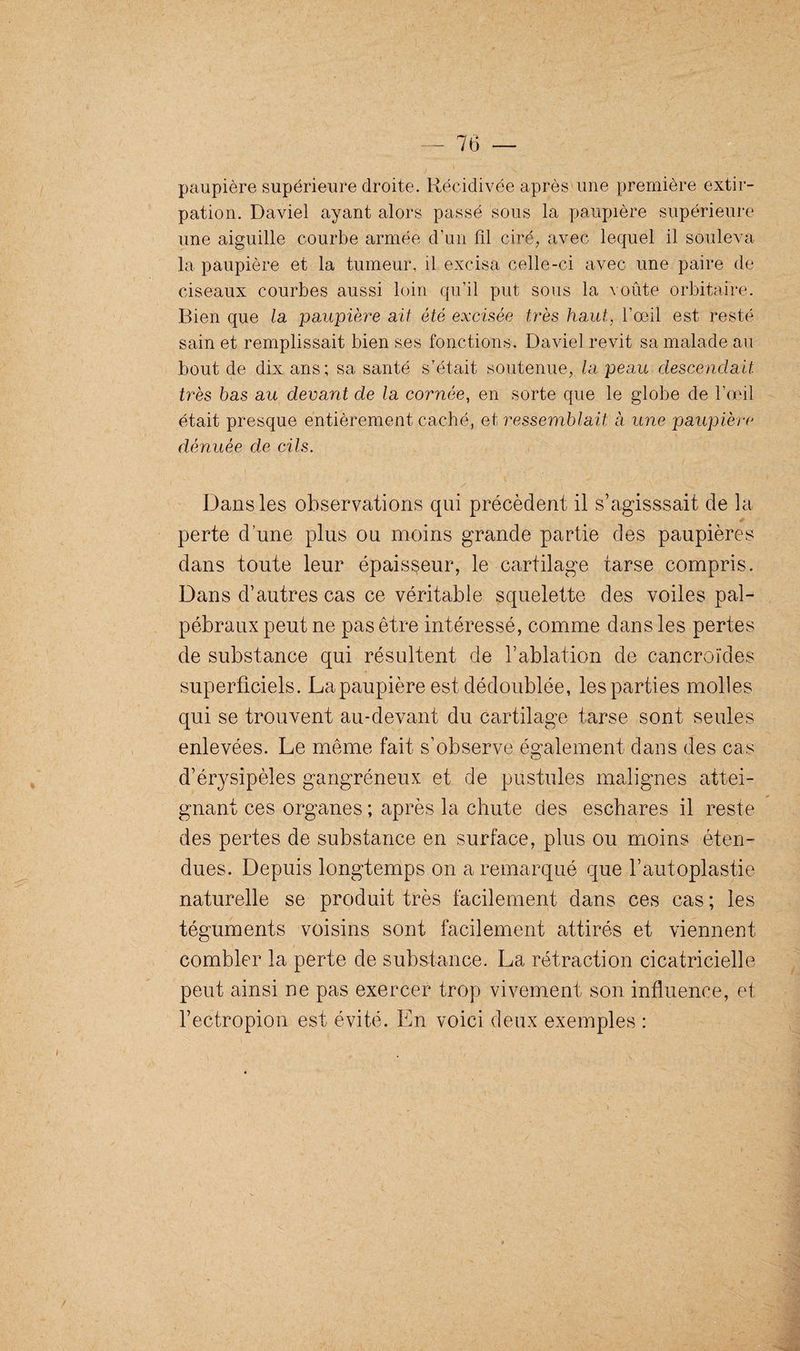 J * • s _ ' ' r -, . •. •' , f.-* paupière supérieure droite. Récidivée après une première extir¬ pation. Daviel ayant alors passé sous la paupière supérieure une aiguille courbe armée d’un fil ciré, avec lequel il souleva la paupière et la tumeur, il excisa celle-ci avec une paire de ciseaux courbes aussi loin qu’il put sous la voûte orbitaire. Bien que la paupière ait été excisée très haut, l’œil est resté sain et remplissait bien ses fonctions. Daviel revit sa malade au bout de dix ans; sa santé s’était soutenue, la peau descendait très bas au devant de la cornée, en sorte que le globe de l’œil était presque entièrement caché, et ressemblait à une paupière dénuée de cils. Dans les observations qui précèdent il s’agisssait de la perte d’une plus ou moins grande partie des paupières dans toute leur épaisseur, le cartilage tarse compris. Dans d’autres cas ce véritable squelette des voiles pal¬ pébraux peut ne pas être intéressé, comme dans les pertes de substance qui résultent de l’ablation de cancroïdes superficiels. La paupière est dédoublée, les parties molles qui se trouvent au-devant du cartilage tarse sont seules enlevées. Le même fait s’observe également dans des cas d’érysipèles gangréneux et de pustules malignes attei¬ gnant ces organes ; après la chute des eschares il reste des pertes de substance en surface, plus ou moins éten¬ dues. Depuis longtemps on a remarqué que l’autoplastie naturelle se produit très facilement dans ces cas ; les téguments voisins sont facilement attirés et viennent combler la perte de substance. La rétraction cicatricielle peut ainsi ne pas exercer trop vivement son influence, et l’ectropion est évité. En voici deux exemples :