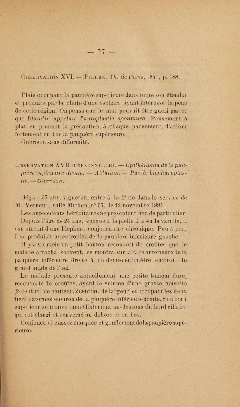 Observation XVI. — (Pierre. Th. de Paris, 1851, p. 188.) Plaie occupant la paupière supérieure dans toute son étendue et produite par la chute d’une eschare ayant intéressé la peau de cette région. On pensa que le mal pouvait être guéri par ce que Blandin appelait Vautoplastie spontanée. Pansement à plat en prenant la précaution, à chaque pansement, d’attirer fortement en bas la paupière supérieure. Guérison sans difformité. Observation XVII (personnelle). —Epithèlioma de la pau¬ pière inférieure droite. — Ablation. — Pas de blépharoplas¬ tie. — Guérison. Bég..., 37 ans, vigneron, entre à la Pitié dans le service de M. Verneuil, salle Michon, n° 57, le 12 novembre 1884. Les antécédents héréditaires ne présentent rien de particulier. Depuis l’âge de 24 ans, époque à laquelle il a eu la variole, il est atteint d’une blépharo-conjonctivite chronique. Peu à peu, il se produisit un ectropion de la paupière inférieure gauche. Il y a six mois un petit bouton recouvert de croûtes que le malade arracha souvent, se montra sur la face antérieure de la paupière inférieure droite à un demi-centimètre environ du grand angle de l’œil. Le malade présente actuellement une petite tumeur dure, recouverte de croûtes, ayant le volume d'une grosse noisette (2-centim. de hauteur, 2 centim. de largeur) et occupant les deux tiers externes environ de la paupière inférieure droite. Son bord supérieur se trouve immédiatement au-dessous du bord ciliaire qui est élargi et renversé au dehors et en bas. Conjonctivite assez marquée et gonflement de la paupière supé¬ rieure.