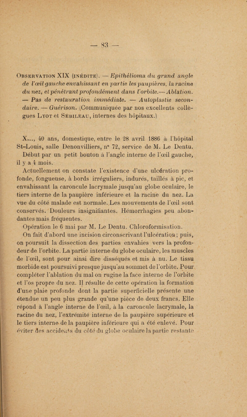 Observation XIX (inédite). — Epithélioma du grand angle de l'œil gauche envahissant en partie les paupières, laracine du nez, et pénétrant profondément dans l'orbite.— Ablation. — Pas de restauration immédiate. — Autoplastie secon¬ daire. — Guérison. (Communiquée par nos excellents collè¬ gues LYOTet Sébileau, internes des hôpitaux.) X..., 40 ans, domestique, entre le 28 avril 1886 à l'hôpital St-Louis, salle Denonvilliers, n° 72, service de M. Le Dentu. Début par un petit bouton à l’angle interne de l’œil gauche, il y a 4 mois. Actuellement on constate l’existence d’une ulcération pro¬ fonde, fongueuse, à bords irréguliers, indurés, taillés à pic, et envahissant la caroncule lacrymale jusqu’au globe oculaire, le tiers interne de la paupière inférieure et la racine du nez. La vue du côté malade est normale. Les mouvements de l’œil sont conservés. Douleurs insignifiantes. Hémorrhagies peu abon¬ dantes mais fréquentes. Opération le 6 mai par M. Le Dentu. Chloroformisation. On fait d’abord une incision circonscrivant l’ulcération; puis, on poursuit la dissection des parties envahies vers la profon¬ deur de l’orbite. La partie interne du globe oculaire, les muscles de l'œil, sont pour ainsi dire disséqués et mis à nu. Le tissu morbide est poursuivi presque jusqu’au sommet de l’orbite. Pour compléter l’ablation du mal on rugine la face interne de l’orbite et l’os propre du nez. Il résulte de cette opération la formation d’une plaie profonde dont la partie superficielle présente une étendue un peu plus grande qu’une pièce de deux francs, Elle répond à l’angle interne de l’œil, à la caroncule lacrymale, la racine du nez, l’extrémité interne de la paupière supérieure et le tiers interne delà paupière inférieure qui a été enlevé. Pour éviter des accidents du côté du globe oculaire la partie restante