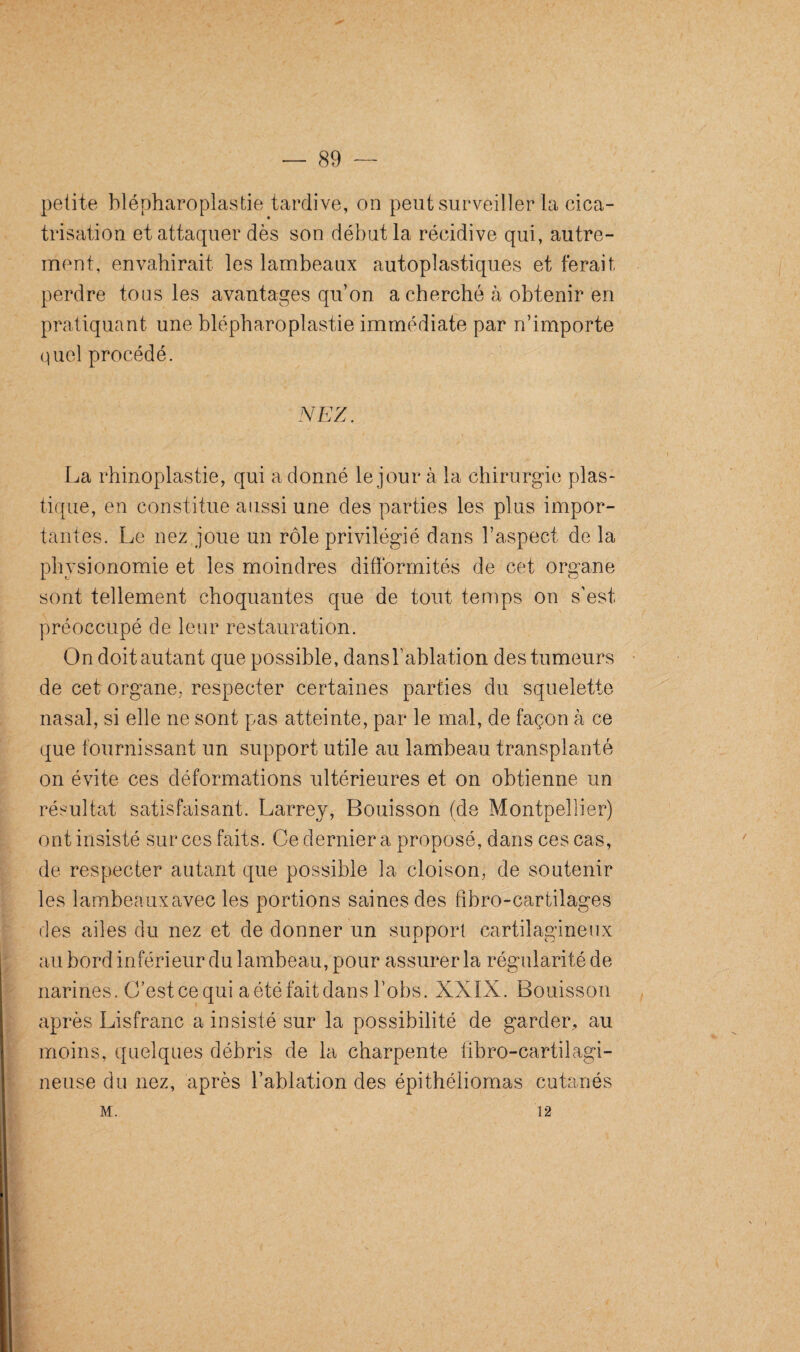 petite blépharoplastie tardive, on peut surveiller la cica¬ trisation et attaquer dès son début la récidive qui, autre¬ ment, envahirait les lambeaux autoplastiques et ferait perdre tous les avantages qu’on a cherché à obtenir en pratiquant une blépharoplastie immédiate par n’importe quel procédé. La rhinoplastie, qui adonné le jour à la chirurgie plas¬ tique, en constitue aussi une des parties les plus impor¬ tantes. Le nez joue un rôle privilégié dans l’aspect de la physionomie et les moindres difformités de cet organe sont tellement choquantes que de tout temps on s’est préoccupé de leur restauration. On doit autant que possible, dans l’ablation des tumeurs de cet organe, respecter certaines parties du squelette nasal, si elle ne sont pas atteinte, par le mal, de façon à ce que fournissant un support utile au lambeau transplanté on évite ces déformations ultérieures et on obtienne un résultat satisfaisant. Larrey, Boulsson (de Montpellier) ont insisté sur ces faits. Ce dernier a proposé, dans ces cas, de respecter autant que possible la cloison, de soutenir les lambeauxavec les portions saines des fibro-cartilages des ailes du nez et de donner un support cartilagineux au bord inférieur du lambeau, pour assurer la régularité de narines. C’est ce qui a été fait dans l’obs. XXIX. Bouisson après Lisfranc a insisté sur la possibilité de garder, au moins, quelques débris de la charpente libro-cartilagi- neuse du nez, après l’ablation des épithéliomas cutanés M. 12